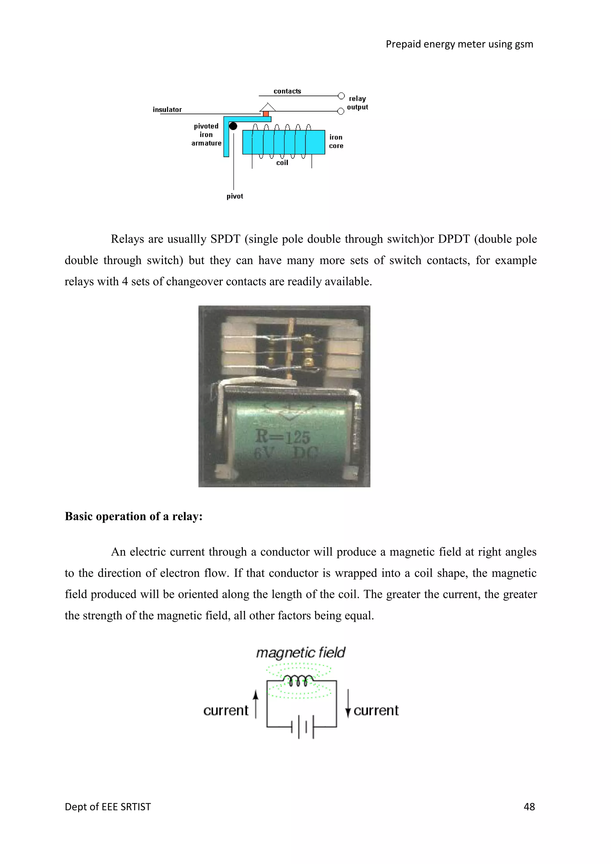Prepaid energy meter using gsm

Relays are usuallly SPDT (single pole double through switch)or DPDT (double pole
double through switch) but they can have many more sets of switch contacts, for example
relays with 4 sets of changeover contacts are readily available.

Basic operation of a relay:
An electric current through a conductor will produce a magnetic field at right angles
to the direction of electron flow. If that conductor is wrapped into a coil shape, the magnetic
field produced will be oriented along the length of the coil. The greater the current, the greater
the strength of the magnetic field, all other factors being equal.

Dept of EEE SRTIST

48

 