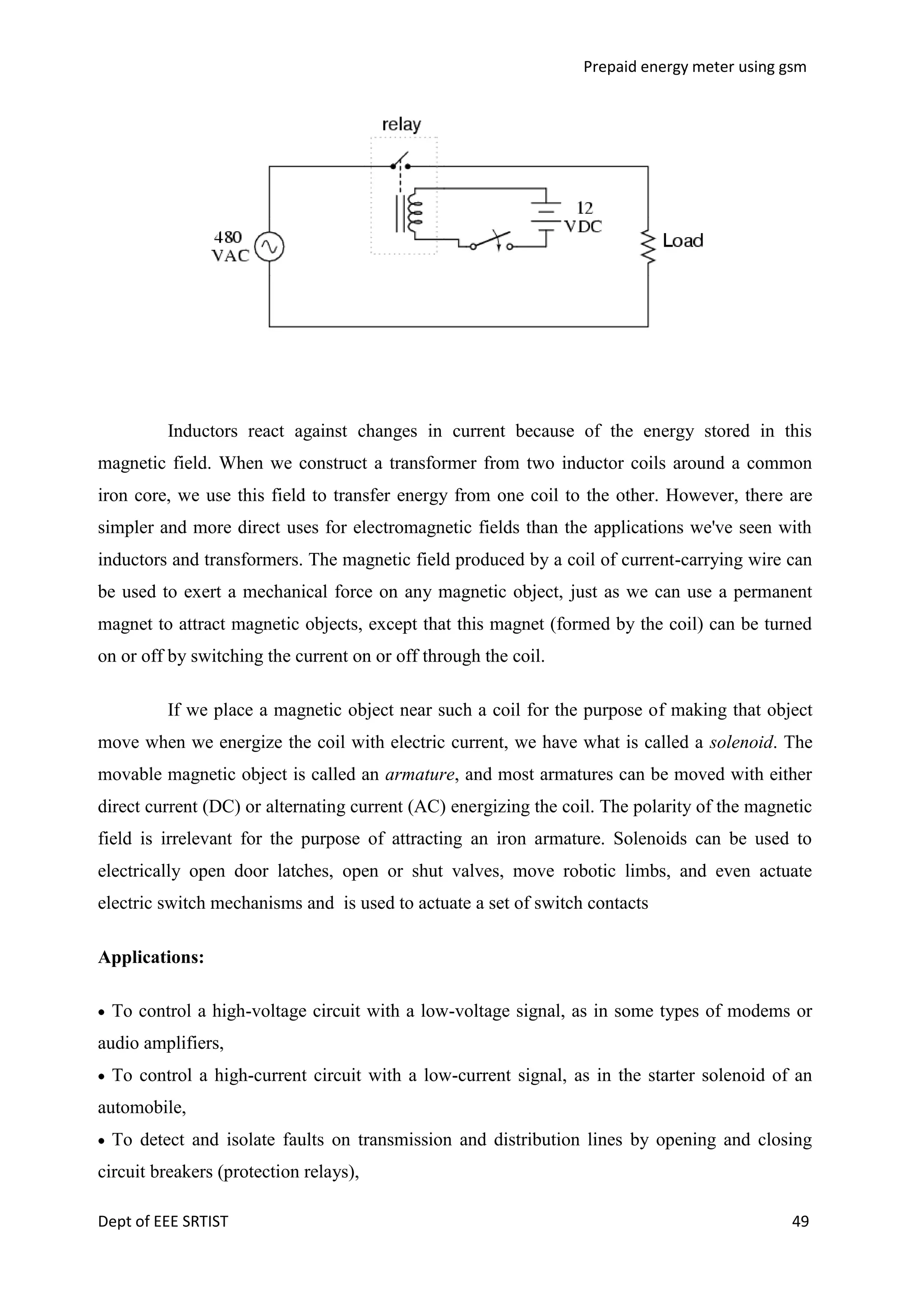 Prepaid energy meter using gsm

Inductors react against changes in current because of the energy stored in this
magnetic field. When we construct a transformer from two inductor coils around a common
iron core, we use this field to transfer energy from one coil to the other. However, there are
simpler and more direct uses for electromagnetic fields than the applications we've seen with
inductors and transformers. The magnetic field produced by a coil of current-carrying wire can
be used to exert a mechanical force on any magnetic object, just as we can use a permanent
magnet to attract magnetic objects, except that this magnet (formed by the coil) can be turned
on or off by switching the current on or off through the coil.
If we place a magnetic object near such a coil for the purpose of making that object
move when we energize the coil with electric current, we have what is called a solenoid. The
movable magnetic object is called an armature, and most armatures can be moved with either
direct current (DC) or alternating current (AC) energizing the coil. The polarity of the magnetic
field is irrelevant for the purpose of attracting an iron armature. Solenoids can be used to
electrically open door latches, open or shut valves, move robotic limbs, and even actuate
electric switch mechanisms and is used to actuate a set of switch contacts
Applications:
To control a high-voltage circuit with a low-voltage signal, as in some types of modems or
audio amplifiers,
To control a high-current circuit with a low-current signal, as in the starter solenoid of an
automobile,
To detect and isolate faults on transmission and distribution lines by opening and closing
circuit breakers (protection relays),
Dept of EEE SRTIST

49

 