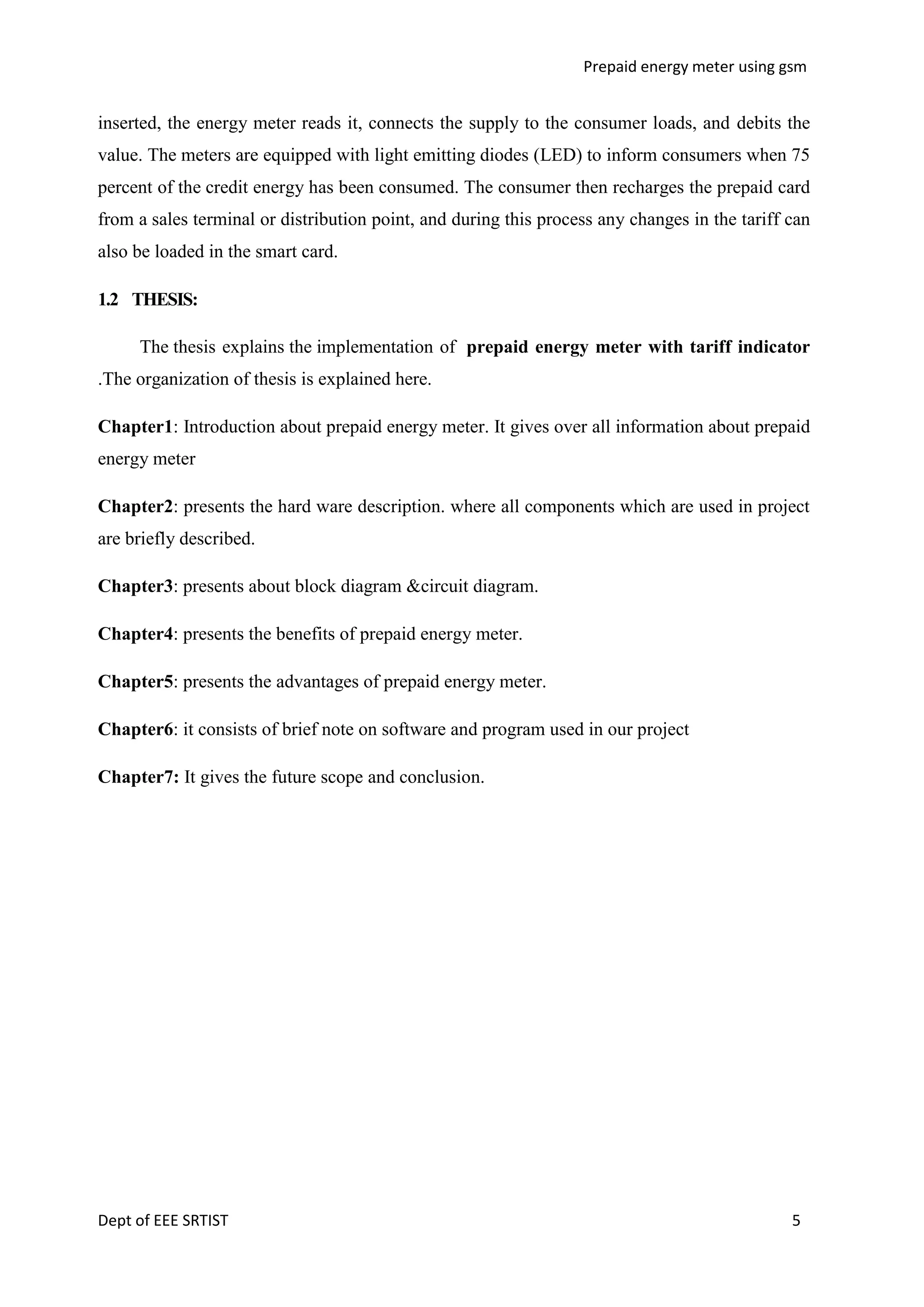 Prepaid energy meter using gsm

inserted, the energy meter reads it, connects the supply to the consumer loads, and debits the
value. The meters are equipped with light emitting diodes (LED) to inform consumers when 75
percent of the credit energy has been consumed. The consumer then recharges the prepaid card
from a sales terminal or distribution point, and during this process any changes in the tariff can
also be loaded in the smart card.
1.2 THESIS:
The thesis explains the implementation of prepaid energy meter with tariff indicator
.The organization of thesis is explained here.
Chapter1: Introduction about prepaid energy meter. It gives over all information about prepaid
energy meter
Chapter2: presents the hard ware description. where all components which are used in project
are briefly described.
Chapter3: presents about block diagram &circuit diagram.
Chapter4: presents the benefits of prepaid energy meter.
Chapter5: presents the advantages of prepaid energy meter.
Chapter6: it consists of brief note on software and program used in our project
Chapter7: It gives the future scope and conclusion.

Dept of EEE SRTIST

5

 