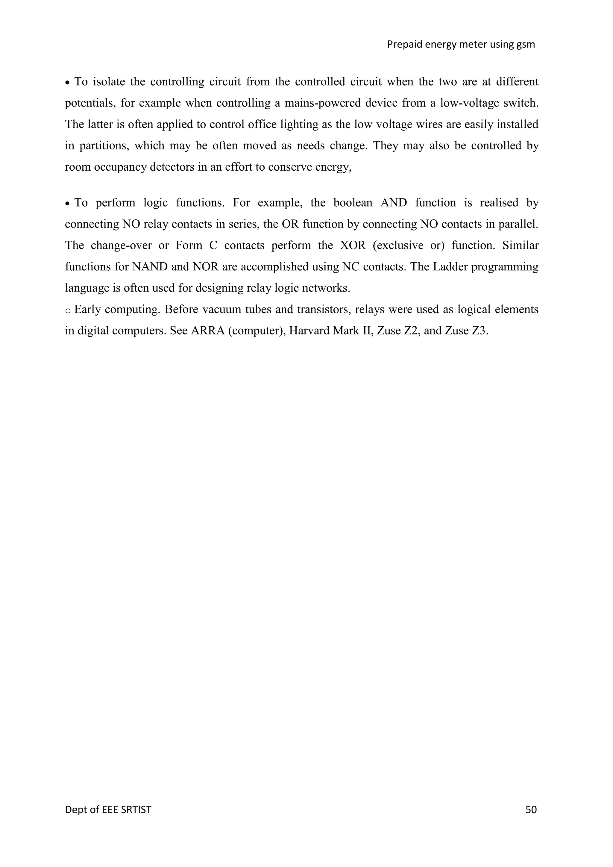 Prepaid energy meter using gsm

To isolate the controlling circuit from the controlled circuit when the two are at different
potentials, for example when controlling a mains-powered device from a low-voltage switch.
The latter is often applied to control office lighting as the low voltage wires are easily installed
in partitions, which may be often moved as needs change. They may also be controlled by
room occupancy detectors in an effort to conserve energy,
To perform logic functions. For example, the boolean AND function is realised by
connecting NO relay contacts in series, the OR function by connecting NO contacts in parallel.
The change-over or Form C contacts perform the XOR (exclusive or) function. Similar
functions for NAND and NOR are accomplished using NC contacts. The Ladder programming
language is often used for designing relay logic networks.
o

Early computing. Before vacuum tubes and transistors, relays were used as logical elements

in digital computers. See ARRA (computer), Harvard Mark II, Zuse Z2, and Zuse Z3.

Dept of EEE SRTIST

50

 