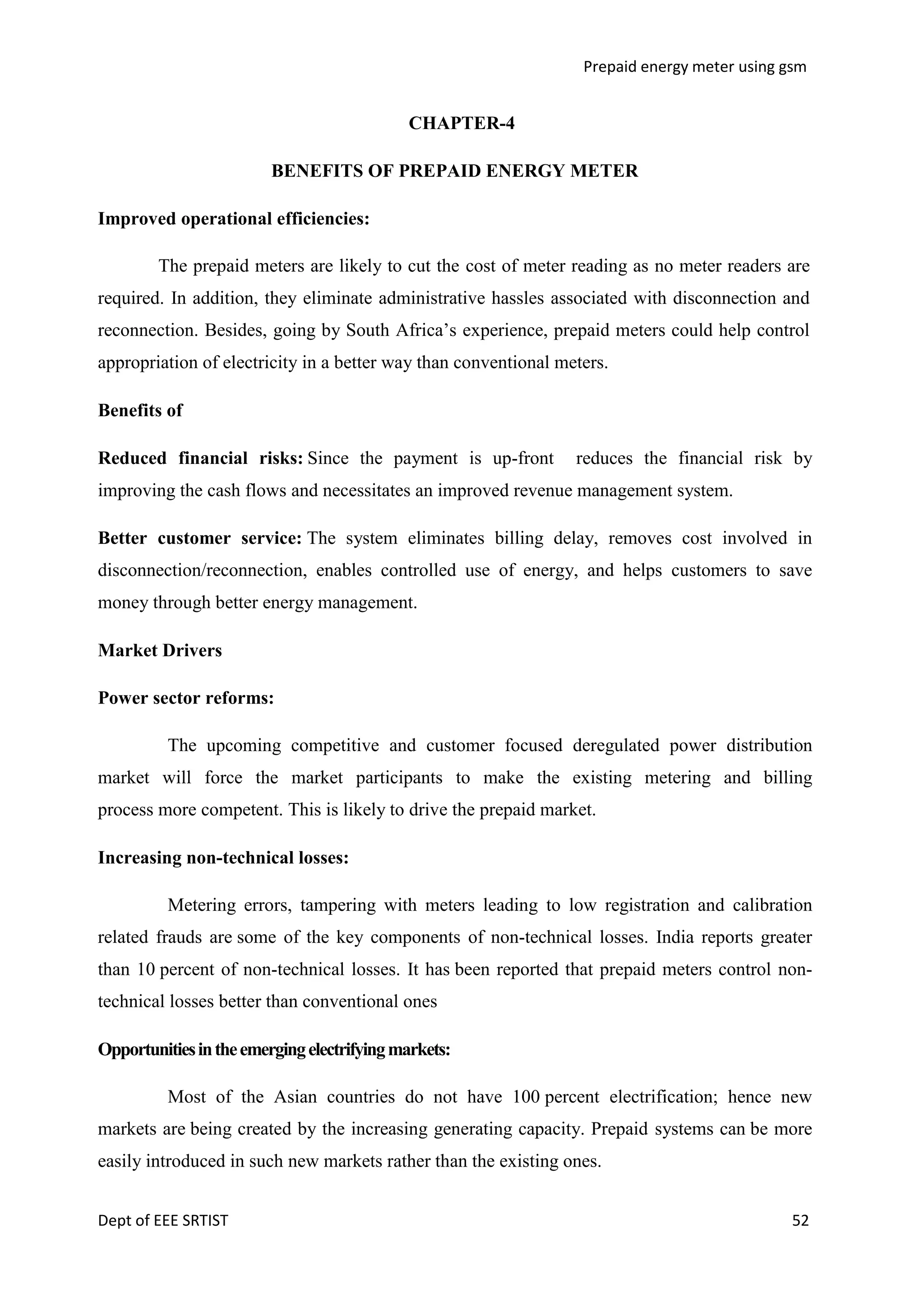 Prepaid energy meter using gsm

CHAPTER-4
BENEFITS OF PREPAID ENERGY METER
Improved operational efficiencies:
The prepaid meters are likely to cut the cost of meter reading as no meter readers are
required. In addition, they eliminate administrative hassles associated with disconnection and
reconnection. Besides, going by South Africa‘s experience, prepaid meters could help control
appropriation of electricity in a better way than conventional meters.
Benefits of
Reduced financial risks: Since the payment is up-front

reduces the financial risk by

improving the cash flows and necessitates an improved revenue management system.
Better customer service: The system eliminates billing delay, removes cost involved in
disconnection/reconnection, enables controlled use of energy, and helps customers to save
money through better energy management.
Market Drivers
Power sector reforms:
The upcoming competitive and customer focused deregulated power distribution
market will force the market participants to make the existing metering and billing
process more competent. This is likely to drive the prepaid market.
Increasing non-technical losses:
Metering errors, tampering with meters leading to low registration and calibration
related frauds are some of the key components of non-technical losses. India reports greater
than 10 percent of non-technical losses. It has been reported that prepaid meters control nontechnical losses better than conventional ones
Opportunities in the emerging electrifying markets:
Most of the Asian countries do not have 100 percent electrification; hence new
markets are being created by the increasing generating capacity. Prepaid systems can be more
easily introduced in such new markets rather than the existing ones.
Dept of EEE SRTIST

52

 