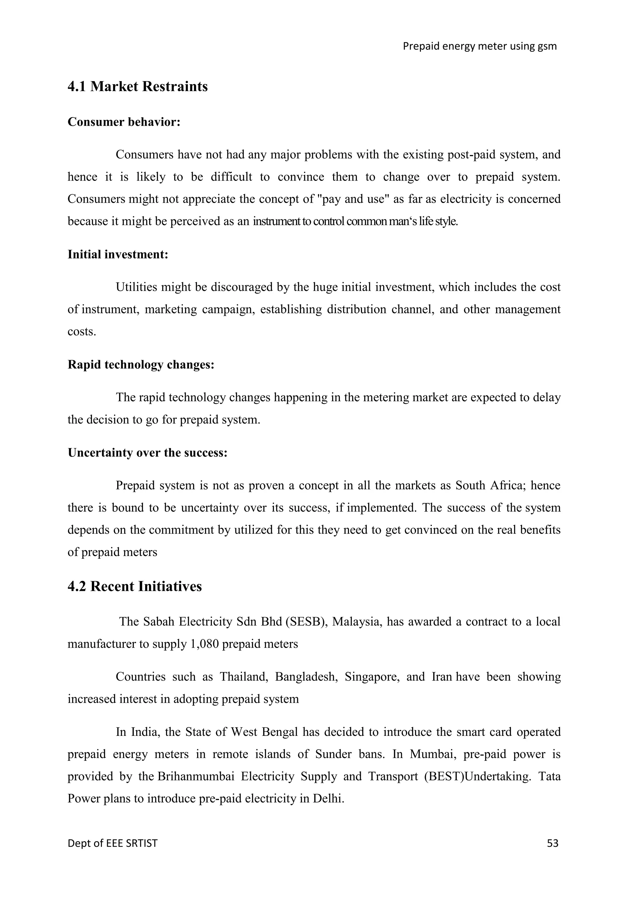 Prepaid energy meter using gsm

4.1 Market Restraints
Consumer behavior:
Consumers have not had any major problems with the existing post-paid system, and
hence it is likely to be difficult to convince them to change over to prepaid system.
Consumers might not appreciate the concept of "pay and use" as far as electricity is concerned
because it might be perceived as an instrument to control common man‗s life style.
Initial investment:
Utilities might be discouraged by the huge initial investment, which includes the cost
of instrument, marketing campaign, establishing distribution channel, and other management
costs.
Rapid technology changes:
The rapid technology changes happening in the metering market are expected to delay
the decision to go for prepaid system.
Uncertainty over the success:
Prepaid system is not as proven a concept in all the markets as South Africa; hence
there is bound to be uncertainty over its success, if implemented. The success of the system
depends on the commitment by utilized for this they need to get convinced on the real benefits
of prepaid meters

4.2 Recent Initiatives
The Sabah Electricity Sdn Bhd (SESB), Malaysia, has awarded a contract to a local
manufacturer to supply 1,080 prepaid meters
Countries such as Thailand, Bangladesh, Singapore, and Iran have been showing
increased interest in adopting prepaid system
In India, the State of West Bengal has decided to introduce the smart card operated
prepaid energy meters in remote islands of Sunder bans. In Mumbai, pre-paid power is
provided by the Brihanmumbai Electricity Supply and Transport (BEST)Undertaking. Tata
Power plans to introduce pre-paid electricity in Delhi.

Dept of EEE SRTIST

53

 