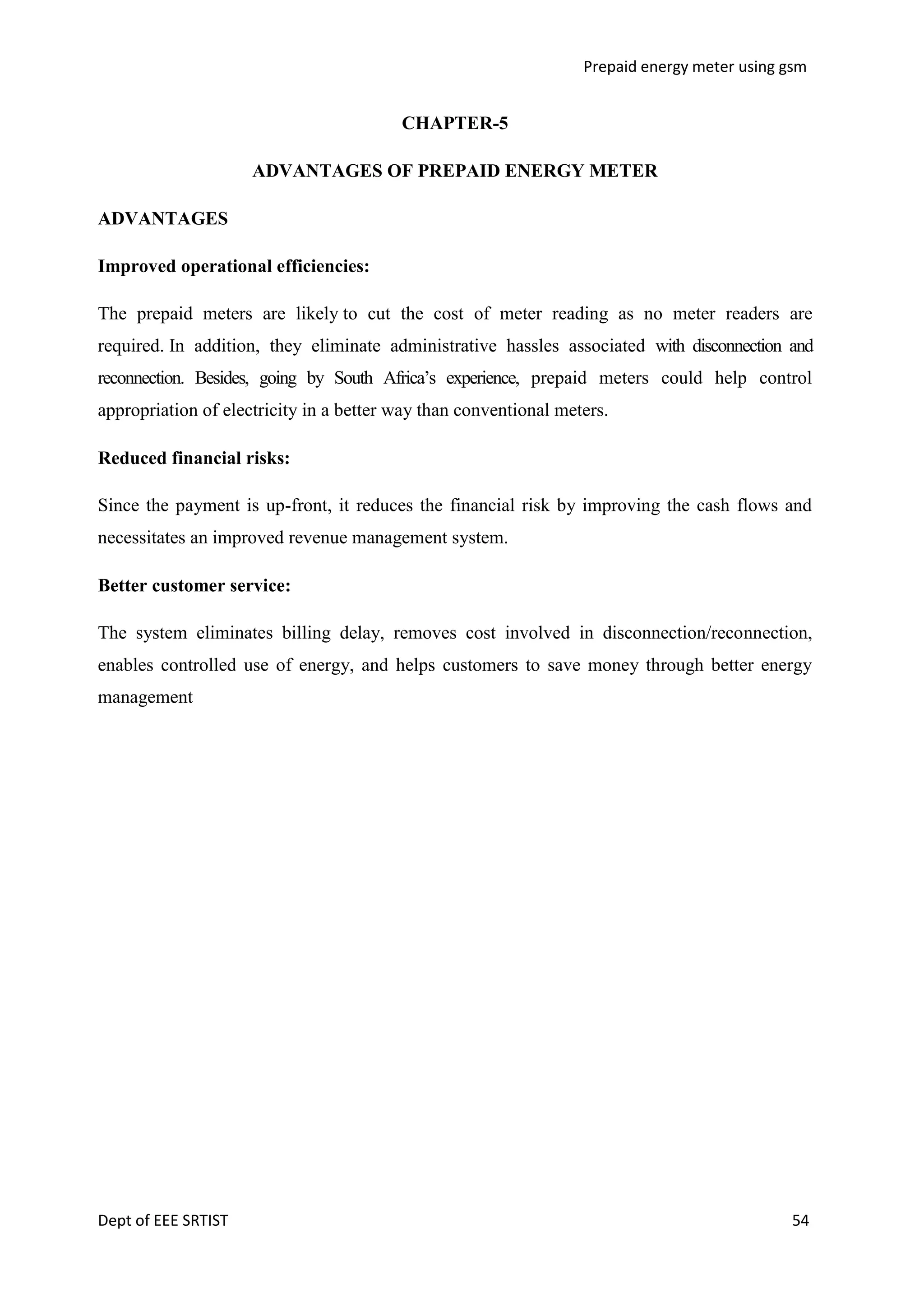 Prepaid energy meter using gsm

CHAPTER-5
ADVANTAGES OF PREPAID ENERGY METER
ADVANTAGES
Improved operational efficiencies:
The prepaid meters are likely to cut the cost of meter reading as no meter readers are
required. In addition, they eliminate administrative hassles associated with disconnection and
reconnection. Besides, going by South Africa‘s experience, prepaid meters could help control
appropriation of electricity in a better way than conventional meters.
Reduced financial risks:
Since the payment is up-front, it reduces the financial risk by improving the cash flows and
necessitates an improved revenue management system.
Better customer service:
The system eliminates billing delay, removes cost involved in disconnection/reconnection,
enables controlled use of energy, and helps customers to save money through better energy
management

Dept of EEE SRTIST

54

 