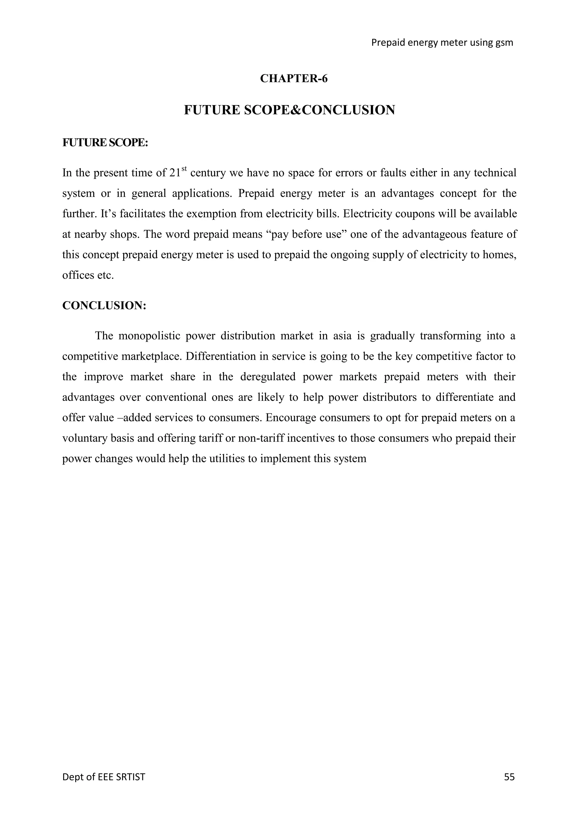 Prepaid energy meter using gsm

CHAPTER-6

FUTURE SCOPE&CONCLUSION
FUTURE SCOPE:
In the present time of 21st century we have no space for errors or faults either in any technical
system or in general applications. Prepaid energy meter is an advantages concept for the
further. It‘s facilitates the exemption from electricity bills. Electricity coupons will be available
at nearby shops. The word prepaid means ―pay before use‖ one of the advantageous feature of
this concept prepaid energy meter is used to prepaid the ongoing supply of electricity to homes,
offices etc.
CONCLUSION:
The monopolistic power distribution market in asia is gradually transforming into a
competitive marketplace. Differentiation in service is going to be the key competitive factor to
the improve market share in the deregulated power markets prepaid meters with their
advantages over conventional ones are likely to help power distributors to differentiate and
offer value –added services to consumers. Encourage consumers to opt for prepaid meters on a
voluntary basis and offering tariff or non-tariff incentives to those consumers who prepaid their
power changes would help the utilities to implement this system

Dept of EEE SRTIST

55

 