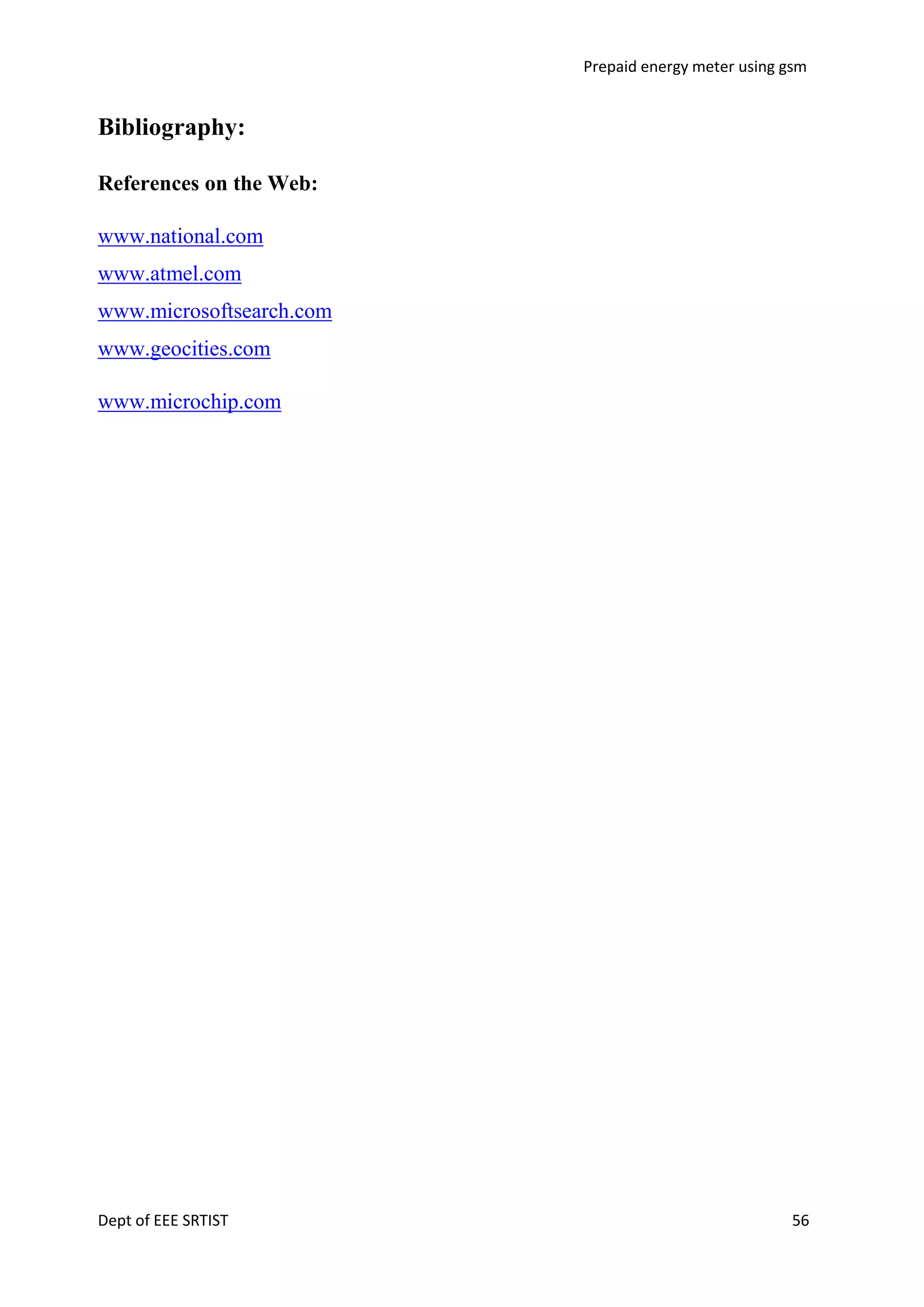 Prepaid energy meter using gsm

Bibliography:
References on the Web:
www.national.com
www.atmel.com
www.microsoftsearch.com
www.geocities.com
www.microchip.com

Dept of EEE SRTIST

56

 