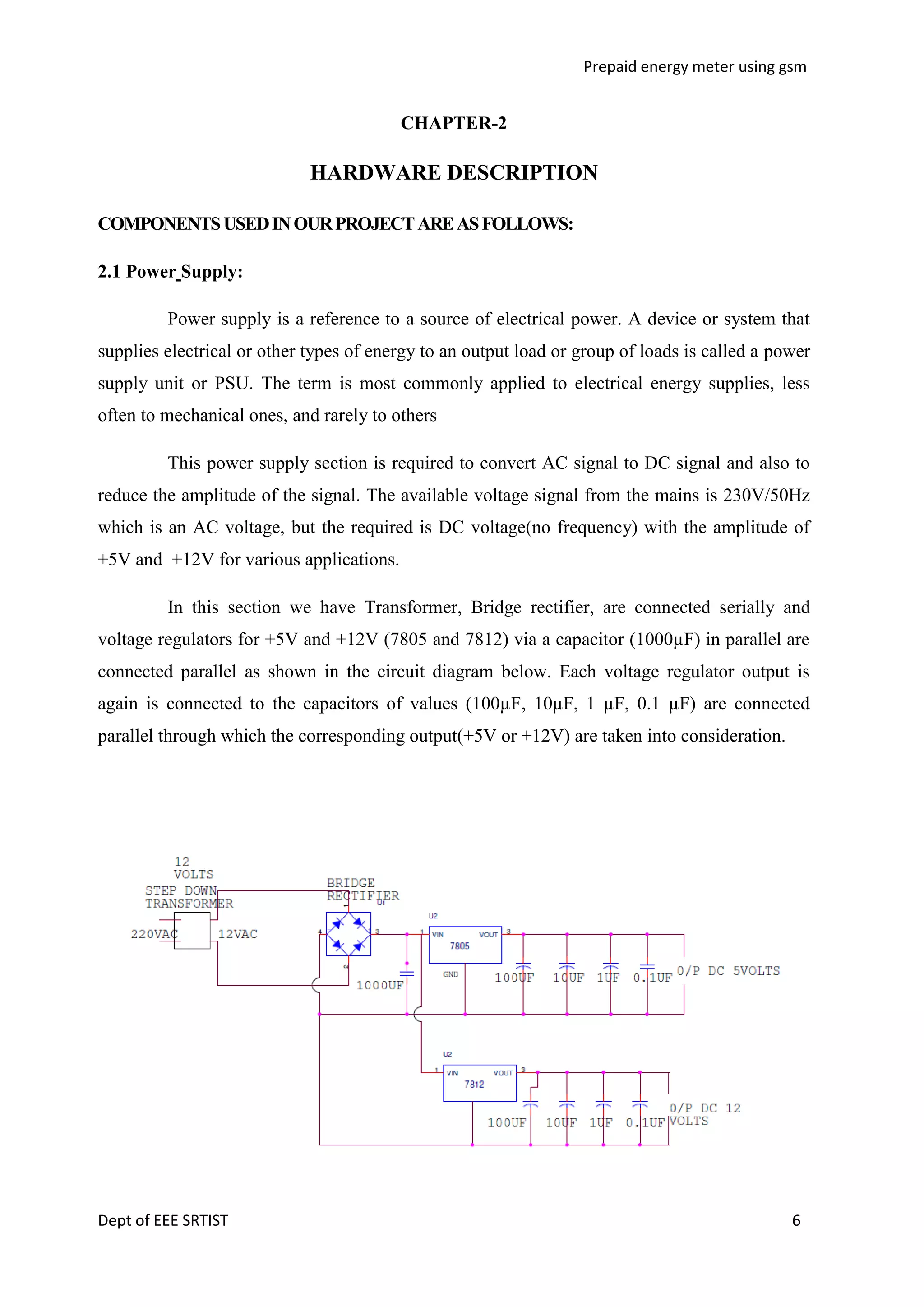 Prepaid energy meter using gsm

CHAPTER-2

HARDWARE DESCRIPTION
COMPONENTS USED IN OUR PROJECT ARE AS FOLLOWS:
2.1 Power Supply:
Power supply is a reference to a source of electrical power. A device or system that
supplies electrical or other types of energy to an output load or group of loads is called a power
supply unit or PSU. The term is most commonly applied to electrical energy supplies, less
often to mechanical ones, and rarely to others
This power supply section is required to convert AC signal to DC signal and also to
reduce the amplitude of the signal. The available voltage signal from the mains is 230V/50Hz
which is an AC voltage, but the required is DC voltage(no frequency) with the amplitude of
+5V and +12V for various applications.
In this section we have Transformer, Bridge rectifier, are connected serially and
voltage regulators for +5V and +12V (7805 and 7812) via a capacitor (1000µF) in parallel are
connected parallel as shown in the circuit diagram below. Each voltage regulator output is
again is connected to the capacitors of values (100µF, 10µF, 1 µF, 0.1 µF) are connected
parallel through which the corresponding output(+5V or +12V) are taken into consideration.

Dept of EEE SRTIST

6

 