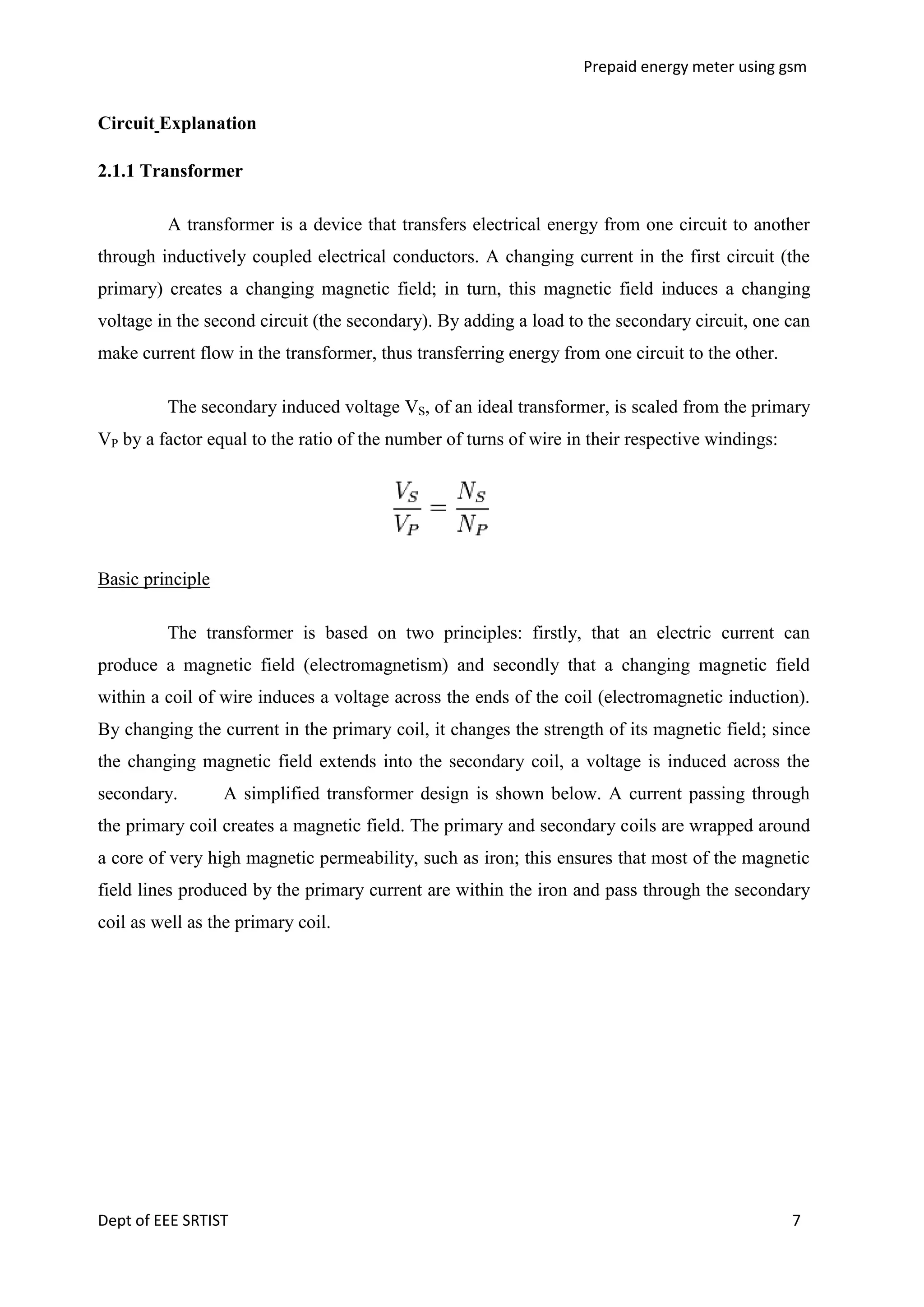 Prepaid energy meter using gsm

Circuit Explanation
2.1.1 Transformer
A transformer is a device that transfers electrical energy from one circuit to another
through inductively coupled electrical conductors. A changing current in the first circuit (the
primary) creates a changing magnetic field; in turn, this magnetic field induces a changing
voltage in the second circuit (the secondary). By adding a load to the secondary circuit, one can
make current flow in the transformer, thus transferring energy from one circuit to the other.
The secondary induced voltage VS, of an ideal transformer, is scaled from the primary
VP by a factor equal to the ratio of the number of turns of wire in their respective windings:

Basic principle
The transformer is based on two principles: firstly, that an electric current can
produce a magnetic field (electromagnetism) and secondly that a changing magnetic field
within a coil of wire induces a voltage across the ends of the coil (electromagnetic induction).
By changing the current in the primary coil, it changes the strength of its magnetic field; since
the changing magnetic field extends into the secondary coil, a voltage is induced across the
secondary.

A simplified transformer design is shown below. A current passing through

the primary coil creates a magnetic field. The primary and secondary coils are wrapped around
a core of very high magnetic permeability, such as iron; this ensures that most of the magnetic
field lines produced by the primary current are within the iron and pass through the secondary
coil as well as the primary coil.

Dept of EEE SRTIST

7

 