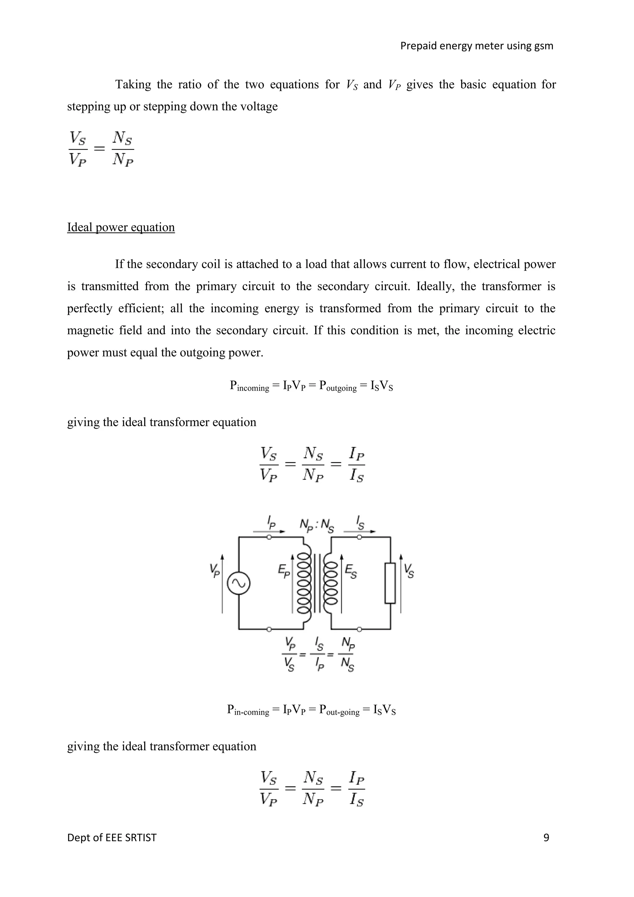 Prepaid energy meter using gsm

Taking the ratio of the two equations for VS and VP gives the basic equation for
stepping up or stepping down the voltage

Ideal power equation
If the secondary coil is attached to a load that allows current to flow, electrical power
is transmitted from the primary circuit to the secondary circuit. Ideally, the transformer is
perfectly efficient; all the incoming energy is transformed from the primary circuit to the
magnetic field and into the secondary circuit. If this condition is met, the incoming electric
power must equal the outgoing power.
Pincoming = IPVP = Poutgoing = ISVS
giving the ideal transformer equation

Pin-coming = IPVP = Pout-going = ISVS
giving the ideal transformer equation

Dept of EEE SRTIST

9

 