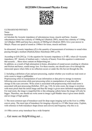 81253894 Ultrasound Physics Essay
ULTRASOUND PHYSICS
Name
Institution
a) Calculate the Acoustic impedance of subcutaneous tissue, muscle and bone. Assume
subcutaneous tissue has a density of 1060kg/m3 (Hedrick 2003), muscle has a density of 1104kg
/m3 (Madjor 2008) and bone has a density of 5065kg/m3 (Hedrick 2003). Give your answer in
Mrayls. Please use speed of sound as 1540m/s for tissue, muscle and bone
In ultrasound, Acoustic impedance (Z) is the quantity of measurement of resistance to sound when
passing through a medium (Hedrick,Hykes Starchman 2005, p.10).
According to Gill (2012,p. 11) the equation for Acoustic impedance is Z=ПЃc, where (Z=Acoustic
impedance, ПЃ =density of medium and c =velocity of beam). From this equation is understood
that acoustic ... Show more content on Helpwriting.net ...
In addition, as a result of high attenuation in bones, absorption of sound occurs resulting in vibration
and friction and hence, sound energy loss. For these reasons, one should scan a liver through the
intercostal spaces where little or no reflection occurs or under the ribs but not through the ribs.
2. Including a definition of pre and post processing, explain whether you would use read zoom or
write zoom to image a gallbladder.
Preprocessing refers to manipulation of scan information or data prior to storage in memory
following scan conversion while post processing refers to manipulation of scan data after
storage in the scan converter. Write zoom is associated with preprocessing while read zoom is
associated with post processing (Schirber, 2013, pg. 110). In write zoom, the image is rewritten
with more pixels than the initial image and thus the image is given more definition magnification.
For read zoom, the image is magnified this is like enlarging a photo hence the image will only be
bigger. Therefore, one should use write zoom to image a gall bladder since it gives more details
and an image of high quality.
3. The most common type of transducer used for deep organ imaging such as the liver is a 6Mhz
convex array. The most type of transducer for imaging a thyroid is a 15 Mhz linear array. Explain,
with reference to both transducer shape (linear and convex) and frequency why this is so.
A 6 Mhz convex array transducer has a wide footprint
... Get more on HelpWriting.net ...
 
