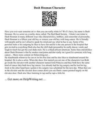 Dash Hosman Character
Have you ever seen someone on t.v that you can really relate to? We ll i have, his name is Dash
Hosman. He is a actor on a reality show called, The Red Band Society . I think i can relate to
Dash Hosman in many different ways like characteristics, hobbies, and somewhat of personalty.
Dash Hosman is a fifteen year old boy or sixteen year old boy with lung cancer. He is friendly
with people and he isn t afraid to speak his mind and say what he has to say. Some of his
personal traits is his outgoing he likes to have fun and he is the one person in the hospital that
gets invited to everything Dash also has the chill dude personality he really doesn t smile and
laugh to much hes got the cool dude style. He is a black/african american. Some likes and dislikes
about Dash Hosman is that he smokes marijuana and that really isn t good for someone with lung
cancer.... Show more content on Helpwriting.net ...
He skateboards whenever he can or on his free time and he also likes to skateboard around the
hospital. He is also a artist. When the show first started you see one of the characters Leo Roth
go inside the elevator with another character named Jordi Palacios and they both have the same
kind of cancer they both have leg cancer. Leo already had his leg surgery and he lost his leg.
Jordi in the other hand hasn t gotten it his surgery was scheduled for the next day. When they are
in the elevator and the elevator door comes down you see Dash s name painted largely on the
elevator door. Dash also likes listening to rap and he raps a little bit
... Get more on HelpWriting.net ...
 