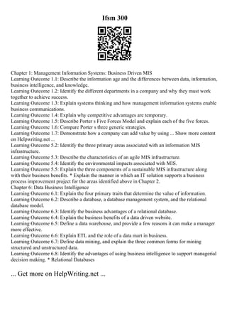 Ifsm 300
Chapter 1: Management Information Systems: Business Driven MIS
Learning Outcome 1.1: Describe the information age and the differences between data, information,
business intelligence, and knowledge.
Learning Outcome 1.2: Identify the different departments in a company and why they must work
together to achieve success.
Learning Outcome 1.3: Explain systems thinking and how management information systems enable
business communications.
Learning Outcome 1.4: Explain why competitive advantages are temporary.
Learning Outcome 1.5: Describe Porter s Five Forces Model and explain each of the five forces.
Learning Outcome 1.6: Compare Porter s three generic strategies.
Learning Outcome 1.7: Demonstrate how a company can add value by using ... Show more content
on Helpwriting.net ...
Learning Outcome 5.2: Identify the three primary areas associated with an information MIS
infrastructure.
Learning Outcome 5.3: Describe the characteristics of an agile MIS infrastructure.
Learning Outcome 5.4: Identify the environmental impacts associated with MIS.
Learning Outcome 5.5: Explain the three components of a sustainable MIS infrastructure along
with their business benefits. * Explain the manner in which an IT solution supports a business
process improvement project for the areas identified above in Chapter 2.
Chapter 6: Data Business Intelligence
Learning Outcome 6.1: Explain the four primary traits that determine the value of information.
Learning Outcome 6.2: Describe a database, a database management system, and the relational
database model.
Learning Outcome 6.3: Identify the business advantages of a relational database.
Learning Outcome 6.4: Explain the business benefits of a data driven website.
Learning Outcome 6.5: Define a data warehouse, and provide a few reasons it can make a manager
more effective.
Learning Outcome 6.6: Explain ETL and the role of a data mart in business.
Learning Outcome 6.7: Define data mining, and explain the three common forms for mining
structured and unstructured data.
Learning Outcome 6.8: Identify the advantages of using business intelligence to support managerial
decision making. * Relational Databases
... Get more on HelpWriting.net ...
 