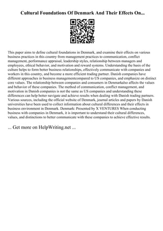 Cultural Foundations Of Denmark And Their Effects On...
This paper aims to define cultural foundations in Denmark, and examine their effects on various
business practices in this country from management practices to communication, conflict
management, performance appraisal, leadership styles, relationship between managers and
employees, ethical behavior, and motivation and reward systems. Understanding the basis of the
culture helps to form better business relationships, effectively communicate with companies and
workers in this country, and become a more efficient trading partner. Danish companies have
different approaches in business managementcompared to US companies, and emphasize on distinct
core values. The relationship between companies and consumers in Denmarkalso affects the values
and behavior of these companies. The method of communication, conflict management, and
motivation in Danish companies is not the same as US companies and understanding these
differences can help better navigate and achieve results when dealing with Danish trading partners.
Various sources, including the official website of Denmark, journal articles and papers by Danish
universities have been used to collect information about cultural differences and their effects in
business environment in Denmark. Denmark: Presented by X VENTURES When conducting
business with companies in Denmark, it is important to understand their cultural differences,
values, and distinctions to better communicate with these companies to achieve effective results.
... Get more on HelpWriting.net ...
 