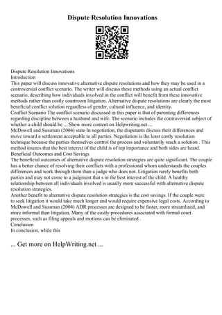 Dispute Resolution Innovations
Dispute Resolution Innovations
Introduction
This paper will discuss innovative alternative dispute resolutions and how they may be used in a
controversial conflict scenario. The writer will discuss these methods using an actual conflict
scenario, describing how individuals involved in the conflict will benefit from these innovative
methods rather than costly courtroom litigation. Alternative dispute resolutions are clearly the most
beneficial conflict solution regardless of gender, cultural influence, and identity.
Conflict Scenario The conflict scenario discussed in this paper is that of parenting differences
regarding discipline between a husband and wife. The scenario includes the controversial subject of
whether a child should be ... Show more content on Helpwriting.net ...
McDowell and Sussman (2004) state In negotiation, the disputants discuss their differences and
move toward a settlement acceptable to all parties. Negotiation is the least costly resolution
technique because the parties themselves control the process and voluntarily reach a solution . This
method insures that the best interest of the child is of top importance and both sides are heard.
Beneficial Outcomes and Cost Savings
The beneficial outcomes of alternative dispute resolution strategies are quite significant. The couple
has a better chance of resolving their conflicts with a professional whom understands the couples
differences and work through them than a judge who does not. Litigation rarely benefits both
parties and may not come to a judgment that s in the best interest of the child. A healthy
relationship between all individuals involved is usually more successful with alternative dispute
resolution strategies.
Another benefit to alternative dispute resolution strategies is the cost savings. If the couple were
to seek litigation it would take much longer and would require expensive legal costs. According to
McDowell and Sussman (2004) ADR processes are designed to be faster, more streamlined, and
more informal than litigation. Many of the costly procedures associated with formal court
processes, such as filing appeals and motions can be eliminated .
Conclusion
In conclusion, while this
... Get more on HelpWriting.net ...
 