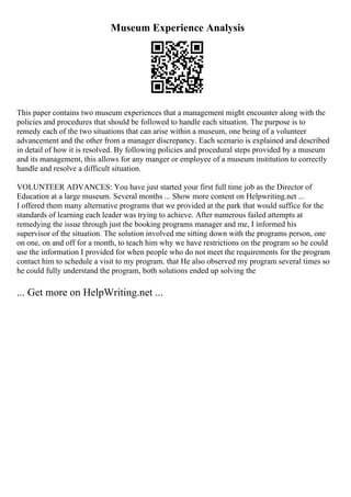 Museum Experience Analysis
This paper contains two museum experiences that a management might encounter along with the
policies and procedures that should be followed to handle each situation. The purpose is to
remedy each of the two situations that can arise within a museum, one being of a volunteer
advancement and the other from a manager discrepancy. Each scenario is explained and described
in detail of how it is resolved. By following policies and procedural steps provided by a museum
and its management, this allows for any manger or employee of a museum institution to correctly
handle and resolve a difficult situation.
VOLUNTEER ADVANCES: You have just started your first full time job as the Director of
Education at a large museum. Several months ... Show more content on Helpwriting.net ...
I offered them many alternative programs that we provided at the park that would suffice for the
standards of learning each leader was trying to achieve. After numerous failed attempts at
remedying the issue through just the booking programs manager and me, I informed his
supervisor of the situation. The solution involved me sitting down with the programs person, one
on one, on and off for a month, to teach him why we have restrictions on the program so he could
use the information I provided for when people who do not meet the requirements for the program
contact him to schedule a visit to my program. that He also observed my program several times so
he could fully understand the program, both solutions ended up solving the
... Get more on HelpWriting.net ...
 