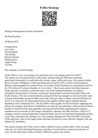 Fyffes Strategy
Strategic Management Second Assessment
Mr Paul Goodwin
20 March 2012
Completed by:
Lara Ciora
David Hegarty
Alan Kenny
Daniel O Byrne
Michael Ryan
Jingbo Wang
Lili Zhu
The company s overall Strategy
Fyffes follows a low cost strategy, but what does a low cost strategy mean for Fyffes?
The market size for tropical fruit is really large, bananas being the fifth most important
agricultural commodity in world trade after cereals, sugar, coffee and cocoa. Six countries (India,
Brazil, Ecuador, Philippines, China and Indonesia) account for 55% of total world production.
Bananas and pineapples are common fruits, on average 10 kg of bananas are consumed by each of
the 350 million EU citizens; therefore it is not really ... Show more content on Helpwriting.net ...
Fyffes procures its products worldwide and is one of the leading distributors of southern
hemisphere fresh produce in Europe, in particular fresh produce sourced from South Africa and
South America. The most common themes arising from the top managers so far involved the need
to foster relationships among the SBUs and work with each other to reduce costs (Geoff Percival,
2012). It is critical for the relationship between the suppliers (Other region markets) and the
distributors (UK, Ireland and EU). The four SBUs work together for the fresh fruits supplying and
selling, the company launched its worldoffruit.com web site and subsidiary, offering Internet based
business to business fruits and vegetables sourcing and information supporting the company s
operations are its network of 100 storage, distribution, ripening, and other facilities, a fleet of 17
company owned or leased temperature controlled ships, and its own land based transportation fleet,
it can share and reduce the transport cost. The synergy management of the four SBUs also helps
Fyffes add more value to the supply chain and make the delivery more efficient. Organic (UK and
Ireland, EU and Other)
The current situation for Fyffes is that it finds it difficult to grow market share. It has two large
cash cows in its UK and Ireland businesses and they are more likely to create diseconomies of
scale. On the other hand, Fyffes will find it difficult to gain in any mature
 