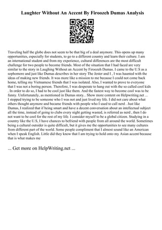Laughter Without An Accent By Firoozeh Dumas Analysis
Traveling half the globe does not seem to be that big of a deal anymore. This opens up many
opportunities, especially for students, to go to a different country and learn their culture. I am
an international student and from my experience, cultural differences are the most difficult
challenge for two people to become friends. Most of the situation that I had faced are very
similar to the story in Laughing Without an Accent by Firoozeh Dumas. I came to the U.S as a
sophomore and just like Dumas describes in her story The Jester and I , I was haunted with the
ideas of making new friends. It was more like a mission to me because I could not come back
home, telling my Vietnamese friends that I was isolated. Also, I wanted to prove to everyone
that I was not a boring person. Therefore, I was desperate to hang out with the so called cool kids
. In order to do so, I had to be cool just like them. And the fastest way to become cool was to be
funny. Unfortunately, as mentioned in Dumas story... Show more content on Helpwriting.net ...
I stopped trying to be someone who I was not and just lived my life. I did not care about what
others thought anymore and became friends with people who I used to call nerd . Just like
Dumas, I realized that if being smart and have a decent conversation about an intellectual subject
all the time, instead of going to clubs every night getting wasted, is referred as nerd , then I do
not want to be cool for the rest of my life. I consider myself to be a global citizen. Studying in a
country like the U.S, I have chances to befriend with people from all around the world. Sometimes
being a cultural outsider is quite difficult, but it gives me the opportunities to see many cultures
from different part of the world. Some people compliment that I almost sound like an American
when I speak English. Little did they know that I am trying to hold onto my Asian accent because
that is what makes me
... Get more on HelpWriting.net ...
 