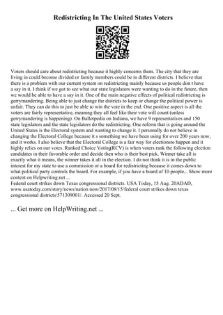 Redistricting In The United States Voters
Voters should care about redistricting because it highly concerns them. The city that they are
living in could become divided or family members could be in different districts. I believe that
there is a problem with our current system on redistricting mainly because us people don t have
a say in it. I think if we got to see what our state legislators were wanting to do in the future, then
we would be able to have a say in it. One of the main negative effects of political redistricting is
gerrymandering. Being able to just change the districts to keep or change the political power is
unfair. They can do this to just be able to win the vote in the end. One positive aspect is all the
voters are fairly representative, meaning they all feel like their vote will count (unless
gerrymandering is happening). On Ballotpedia on Indiana, we have 9 representatives and 150
state legislators and the state legislators do the redistricting. One reform that is going around the
United States is the Electoral system and wanting to change it. I personally do not believe in
changing the Electoral College because it s something we have been using for over 200 years now,
and it works. I also believe that the Electoral College is a fair way for electionsto happen and it
highly relies on our votes. Ranked Choice Voting(RCV) is when voters rank the following election
candidates in their favorable order and decide then who is their best pick. Winner take all is
exactly what it means, the winner takes it all in the election. I do not think it is in the public
interest for my state to use a commission or a board for redistricting because it comes down to
what political party controls the board. For example, if you have a board of 10 people... Show more
content on Helpwriting.net ...
Federal court strikes down Texas congressional districts. USA Today, 15 Aug. 20ADAD,
www.usatoday.com/story/news/nation now/2017/08/15/federal court strikes down texas
congressional districts/571309001/. Accessed 20 Sept.
... Get more on HelpWriting.net ...
 