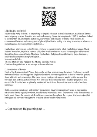 Hezbollah
I.PROBLEM DEFINED
Hezbollah ( Party of God ) is attempting to expand its reach in the Middle East. Expansion of this
terrorist group poses a threat to international security. Since its inception in 1982, it has been linked
to the murders of Americans, Lebanese, Europeans, and citizens of many other nations. Its
expansion efforts are under the guise of global jihad but in reality it is using terrorism to advance a
radical agenda throughout the Middle East. .
Hezbollah s intervention in the Syrian civil war is in response to what Hezbollah s leader, Sheik
Hassan Nasrallah, says is in support of Syrian President Bashar Assad in the region wide war of
Sunni Muslims against Shiite Muslims. Hezbollah s fighting alongside Iran in Syria deepens ...
Show more content on Helpwriting.net ...
International Order
1.Seeks Stability and Peace in the Middle East and Africa
Continued negotiations in an attempt to foster relations
D.Instruments of Power
Each of the Instruments of Power that can be applied in some way; however, Diplomacy would
be best suited as a starting point. Diplomatic efforts require negotiators to find a common ground
from which to seek resolution. The most recent evidence of success would be the nuclear deal
between Iran and six global powers. Not only did this dismantle Iran s nuclear program it also
opened the door for Iran to globally reestablish itself since threat of nuclear invasion has been
removed.
Both economic (sanctions) and military instruments have been previously used in past against
adversaries in the region; however, should these be avoided now. There needs to be time allowed to
build trust. Given the number of destabilized counties throughout the region, it is imperative that
strategies are carefully thought out to avoid further strain on relations.
V.
... Get more on HelpWriting.net ...
 