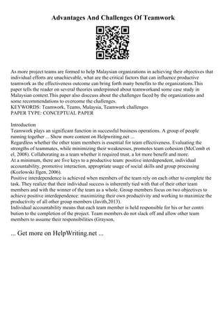 Advantages And Challenges Of Teamwork
As more project teams are formed to help Malaysian organizations in achieving their objectives that
individual efforts are unachievable, what are the critical factors that can influence productive
teamwork as the effectiveness outcome can bring forth many benefits to the organizations.This
paper tells the reader on several theories underpinned about teamworkand some case study in
Malaysian context.This paper also disccuss about the challenges faced by the organizations and
some recommendations to overcome the challenges.
KEYWORDS: Teamwork, Teams, Malaysia, Teamwork challenges
PAPER TYPE: CONCEPTUAL PAPER
Introduction
Teamwork plays an significant function in successful business operations. A group of people
running together ... Show more content on Helpwriting.net ...
Regardless whether the other team members is essential for team effectiveness. Evaluating the
strengths of teammates, while minimizing their weaknesses, promotes team cohesion (McComb et
el, 2008). Collaborating as a team whether it required trust, a lot more benefit and more.
At a minimum, there are five keys to a productive team: positive interdependent, individual
accountability, promotive interaction, appropriate usage of social skills and group processing
(Kozlowski Ilgen, 2006).
Positive interdependence is achieved when members of the team rely on each other to complete the
task. They realize that their individual success is inherently tied with that of their other team
members and with the winner of the team as a whole. Group members focus on two objectives to
achieve positive interdependence: maximizing their own productivity and working to maximize the
productivity of all other group members (Javith,2013).
Individual accountability means that each team member is held responsible for his or her contri
bution to the completion of the project. Team members do not slack off and allow other team
members to assume their responsibilities (Grayson,
... Get more on HelpWriting.net ...
 