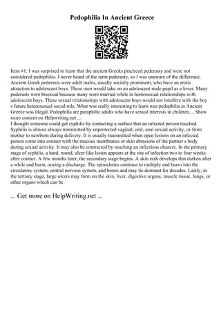 Pedophilia In Ancient Greece
Item #1: I was surprised to learn that the ancient Greeks practiced pederasty and were not
considered pedophiles. I never heard of the term pederasty, so I was unaware of the difference.
Ancient Greek pederasts were adult males, usually socially prominent, who have an erotic
attraction to adolescent boys. These men would take on an adolescent male pupil as a lover. Many
pederasts were bisexual because many were married while in homosexual relationships with
adolescent boys. These sexual relationships with adolescent boys would not interfere with the boy
s future heterosexual social role. What was really interesting to learn was pedophilia in Ancient
Greece was illegal. Pedophilia are paraphilic adults who have sexual interests in children.... Show
more content on Helpwriting.net ...
I thought someone could get syphilis by contacting a surface that an infected person touched.
Syphilis is almost always transmitted by unprotected vaginal, oral, anal sexual activity, or from
mother to newborn during delivery. It is usually transmitted when open lesions on an infected
person come into contact with the mucous membranes or skin abrasions of the partner s body
during sexual activity. It may also be contracted by touching an infectious chancre. In the primary
stage of syphilis, a hard, round, ulcer like lesion appears at the site of infection two to four weeks
after contact. A few months later, the secondary stage begins. A skin rash develops that darken after
a while and burst, oozing a discharge. The spirochetes continue to multiply and burro into the
circulatory system, central nervous system, and bones and may lie dormant for decades. Lastly, in
the tertiary stage, large ulcers may form on the skin, liver, digestive organs, muscle tissue, lungs, or
other organs which can be
... Get more on HelpWriting.net ...
 