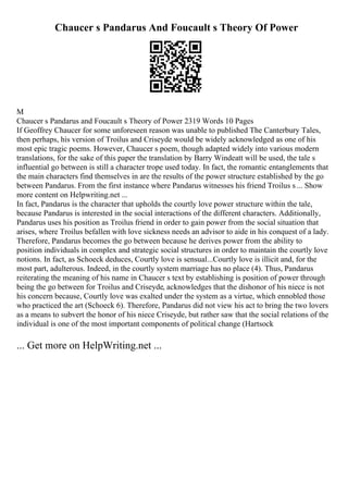 Chaucer s Pandarus And Foucault s Theory Of Power
M
Chaucer s Pandarus and Foucault s Theory of Power 2319 Words 10 Pages
If Geoffrey Chaucer for some unforeseen reason was unable to published The Canterbury Tales,
then perhaps, his version of Troilus and Criseyde would be widely acknowledged as one of his
most epic tragic poems. However, Chaucer s poem, though adapted widely into various modern
translations, for the sake of this paper the translation by Barry Windeatt will be used, the tale s
influential go between is still a character trope used today. In fact, the romantic entanglements that
the main characters find themselves in are the results of the power structure established by the go
between Pandarus. From the first instance where Pandarus witnesses his friend Troilus s ... Show
more content on Helpwriting.net ...
In fact, Pandarus is the character that upholds the courtly love power structure within the tale,
because Pandarus is interested in the social interactions of the different characters. Additionally,
Pandarus uses his position as Troilus friend in order to gain power from the social situation that
arises, where Troilus befallen with love sickness needs an advisor to aide in his conquest of a lady.
Therefore, Pandarus becomes the go between because he derives power from the ability to
position individuals in complex and strategic social structures in order to maintain the courtly love
notions. In fact, as Schoeck deduces, Courtly love is sensual...Courtly love is illicit and, for the
most part, adulterous. Indeed, in the courtly system marriage has no place (4). Thus, Pandarus
reiterating the meaning of his name in Chaucer s text by establishing is position of power through
being the go between for Troilus and Criseyde, acknowledges that the dishonor of his niece is not
his concern because, Courtly love was exalted under the system as a virtue, which ennobled those
who practiced the art (Schoeck 6). Therefore, Pandarus did not view his act to bring the two lovers
as a means to subvert the honor of his niece Criseyde, but rather saw that the social relations of the
individual is one of the most important components of political change (Hartsock
... Get more on HelpWriting.net ...
 