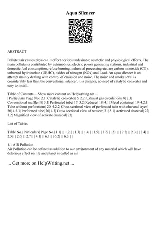 Aqua Silencer
ABSTRACT
Polluted air causes physical ill effect decides undesirable aesthetic and physiological effects. The
main pollutants contributed by automobiles, electric power generating stations, industrial and
domestic fuel consumption, refuse burning, industrial processing etc. are carbon monoxide (CO),
unburned hydrocarbon (UBHC), oxides of nitrogen (NOx) and Lead. An aqua silencer is an
attempt mainly dealing with control of emission and noise. The noise and smoke level is
considerably less than the conventional silencer, it is cheaper, no need of catalytic converter and
easy to install.
Table of Contents ... Show more content on Helpwriting.net ...
| Particulars| Page No.| 2.1| Catalytic converter| 6| 2.2| Exhaust gas circulations| 8| 2.3|
Conventional muffler| 9| 3.1| Perforated tube| 17| 3.2| Reducer| 18| 4.1| Metal container| 19| 4.2.1|
Tube without perforations| 20| 4.2.2| Cross sectional view of perforated tube with charcoal layer|
20| 4.2.3| Perforated tube| 20| 4.3| Cross sectional view of reducer| 21| 5.1| Activated charcoal| 22|
5.2| Magnified view of activate charcoal| 23|
List of Tables
Table No.| Particulars| Page No.| 1.1| | | 1.2| | | 1.3| | | 1.4| | | 1.5| | | 1.6| | | 2.1| | | 2.2| | | 2.3| | | 2.4| | |
2.5| | | 2.6| | | 2.7| | | 4.1| | | 6.1| | | 6.2| | | 6.3| | |
1.1 AIR Pollution
Air Pollution can be defined as addition to our environment of any material which will have
detorious effect on life and planet is called as air
... Get more on HelpWriting.net ...
 