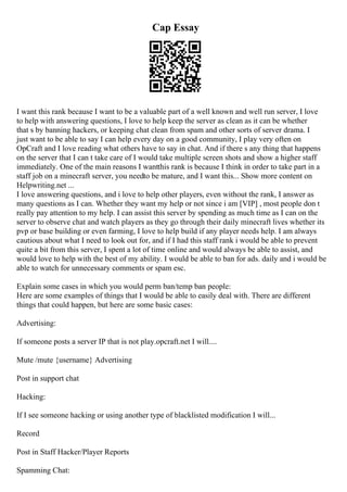 Cap Essay
I want this rank because I want to be a valuable part of a well known and well run server, I love
to help with answering questions, I love to help keep the server as clean as it can be whether
that s by banning hackers, or keeping chat clean from spam and other sorts of server drama. I
just want to be able to say I can help every day on a good community, I play very often on
OpCraft and I love reading what others have to say in chat. And if there s any thing that happens
on the server that I can t take care of I would take multiple screen shots and show a higher staff
immediately. One of the main reasons I wantthis rank is because I think in order to take part in a
staff job on a minecraft server, you needto be mature, and I want this... Show more content on
Helpwriting.net ...
I love answering questions, and i love to help other players, even without the rank, I answer as
many questions as I can. Whether they want my help or not since i am [VIP] , most people don t
really pay attention to my help. I can assist this server by spending as much time as I can on the
server to observe chat and watch players as they go through their daily minecraft lives whether its
pvp or base building or even farming, I love to help build if any player needs help. I am always
cautious about what I need to look out for, and if I had this staff rank i would be able to prevent
quite a bit from this server, I spent a lot of time online and would always be able to assist, and
would love to help with the best of my ability. I would be able to ban for ads. daily and i would be
able to watch for unnecessary comments or spam esc.
Explain some cases in which you would perm ban/temp ban people:
Here are some examples of things that I would be able to easily deal with. There are different
things that could happen, but here are some basic cases:
Advertising:
If someone posts a server IP that is not play.opcraft.net I will....
Mute /mute {username} Advertising
Post in support chat
Hacking:
If I see someone hacking or using another type of blacklisted modification I will...
Record
Post in Staff Hacker/Player Reports
Spamming Chat:
 