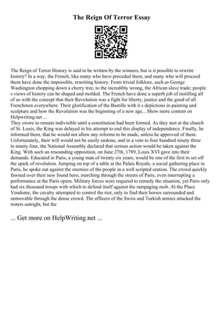 The Reign Of Terror Essay
The Reign of Terror History is said to be written by the winners, but is it possible to rewrite
history? In a way, the French, like many who have preceded them, and many who will proceed
them have done the impossible, rewriting history. From trivial folklore, such as George
Washington chopping down a cherry tree, to the incredibly wrong, the African slave trade; people
s views of history can be shaped and molded. The French have done a superb job of instilling all
of us with the concept that their Revolution was a fight for liberty, justice and the good of all
Frenchmen everywhere. Their glorification of the Bastille with it s depictions in painting and
sculpture and how the Revolution was the beginning of a new age... Show more content on
Helpwriting.net ...
They swore to remain indivisible until a constitution had been formed. As they met at the church
of St. Louis, the King was delayed in his attempt to end this display of independence. Finally, he
informed them, that he would not allow any reforms to be made, unless he approved of them.
Unfortunately, their will would not be easily undone, and in a vote to four hundred ninety three
to ninety four, the National Assembly declared that serious action would be taken against the
King. With such an resounding opposition, on June 27th, 1789, Louis XVI gave into their
demands. Educated in Paris, a young man of twenty six years, would be one of the first to set off
the spark of revolution. Jumping on top of a table at the Palais Royale, a social gathering place in
Paris, he spoke out against the enemies of the people in a well scripted oration. The crowd quickly
fawned over their new found hero, marching through the streets of Paris, even interrupting a
performance at the Paris opera. Military forces were required to remedy the situation, yet Paris only
had six thousand troops with which to defend itself against the rampaging mob. At the Place
Vendome, the cavalry attempted to control the riot, only to find their horses surrounded and
unmovable through the dense crowd. The officers of the Swiss and Turkish armies attacked the
rioters outright, but the
... Get more on HelpWriting.net ...
 