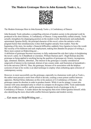The Modern Grotesque Hero in John Kennedy Toole s, A...
The Modern Grotesque Hero in John Kennedy Toole s, A Confederacy of Dunces
John Kennedy Toole unleashes a compelling criticism of modern society in the principal work he
produced in his short lifetime, A Confederacy of Dunces. Using masterfully crafted comedy, Toole
actually strengthens his disparaging position on the modern world. Boisterously and unabashedly
opinionated, Ignatius Reilly, the principal character of this novel, colors the narrative with a
poignant humor that simultaneously evokes both laughter and pity from readers. Near the
beginning of the story, his mother s financial difficulties suddenly force Ignatius to leave the womb
like security of his bedroom and seek employment, making him abandon his project of writing a ...
Show more content on Helpwriting.net ...
A definition of grotesque becomes necessary to fully understand the role that it plays in heightening
the novel s satire. In A Handbook to Literature, William Harmon and C. Hugh Holman describe
grotesque as being applied to anything having the qualities of grotesque art: bizarre, incongruous,
ugly, unnatural, fantastic, abnormal...The interest in the grotesque is usually considered an
outgrowth of interest in the irrational, distrust of any cosmic order, and frustration at humankind s
lot in the universe (240 41). Thus, the grotesque, because of its association with the helpless
cynicism of man in his world, is an ideal technique to employ when embarking upon criticism of
contemporary society.
However, to most successfully use the grotesque, especially in a humorous work such as Toole s,
the author must present a norm from which to deviate, creating a more potent conflict between
opposites. Michael Kline elaborates on this in his analysis of A Confederacy of Dunces: ...the
grotesque cannot be absolute in order to produce humor. While it can be strange, it must also
contrast with some attempted unity to which we compare its divergence (284). Toole understands
this rule of effective conflict, and he presents two disparate levels of grotesque in his A
Confederacy of Dunces. A reader detects the incongruity that exists within Ignatius himself, while
also identifying the more observable conflict between Ignatius and modern society.
... Get more on HelpWriting.net ...
 