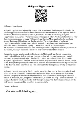 Malignant Hyperthermia
Malignant Hyperthermia
Malignant Hyperthermia is primarily thought to be an autosomal dominant genetic disorder that
causes a hypermetabolic state after administration of volatile anesthetics. When a patient is under
anesthesia, the muscles are usually relaxed, but when a patient is experiencing Malignant
Hyperthermia crisis, certain IV anesthesia causes the opposite effect. Most inhaled anesthetics other
than nitrous oxide, cause or trigger Malignant Hyperthermia. More specifically, the anesthetic
agents: Halothane, Chloroform, and Succinylcholine. The genic condition of Malignant
Hyperthermia only becomes apparent when a patient is exposed to certain anesthetics such as
halothane, which causes muscle rigidity. ... Show more content on Helpwriting.net ...
An increase in calcium inside muscle cells activates processes that generate heat and production of
excess acid, leading to a continual increase in body temperature and then acidosis.
Our cardiac muscle remains unaffected in those with Malignant Hyperthermia because this
condition is within the skeletal muscles. Here, the brain sends electrical signals that eventually
reach the calcium pump and cause a domino effect. There are minimal proven theories about
Malignant Hyperthermia s effect on the cardiac muscle by professionals; however, what is known,
is that during a Malignant Hyperthermia crisis, there are increased abnormal heart rhythms frequent
in this disorder. These arrhythmias are often attributed to the damage made directly to the cardiac
muscle.
Malignant Hyperthermia can be fatal by causing stable blood pressure to drop tremendously and
heart rates to rise excessively. Malignant Hyperthermia can also cause kidney and liver failure.
Because Malignant Hyperthermia causes the muscle cells to deteriorate, releasing an excessive
amount of potassium, acid, and protein into the blood, it disturbs the body s chemical balance. The
kidney s shut down which prevents the body from producing urine; the liver ceases to detoxify the
body s waste products, and the heart fails to pump regularly.
During a Malignant
... Get more on HelpWriting.net ...
 