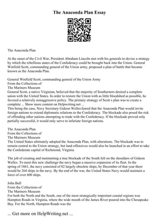The Anaconda Plan Essay
The Anaconda Plan
At the onset of the Civil War, President Abraham Lincoln met with his generals to devise a strategy
by which the rebellious states of the Confederacy could be brought back into the Union. General
Winfield Scott, commanding general of the Union army, proposed a plan of battle that became
known as the Anaconda Plan.
General Winfield Scott, commanding general of the Union Army
From the Collections of
The Mariners Museum
General Scott, a native Virginian, believed that the majority of Southerners desired a complete
union with the United States. In order to restore the Union with as little bloodshed as possible, he
favored a relatively nonaggressive policy. The primary strategy of Scott s plan was to create a
complete ... Show more content on Helpwriting.net ...
This being the case, Navy Secretary Gideon Welles feared that the Anaconda Plan would invite
foreign nations to extend diplomatic relations to the Confederacy. The blockade also posed the risk
of offending other nations attempting to trade with the Confederacy. If the blockade proved only
partially successful, it would only serve to infuriate foreign nations.
The Anaconda Plan
From the Collections of
The Mariners Museum
The United States ultimately adopted the Anaconda Plan, with alterations. The blockade was to
remain central to the Union strategy, but land offensives would also be launched in an effort to take
the Confederate capital of Richmond, Virginia.
The job of creating and maintaining a true blockade of the South fell on the shoulders of Gideon
Welles. To meet this new challenge the navy began a massive expansion of its fleet. In the
spring of 1861, the navy consisted of 82 largely obsolete ships; by December of that year there
would be 264 ships in the navy. By the end of the war, the United States Navy would maintain a
force of over 600 ships.
John Bull
From the Collections of
The Mariners Museum
For both the North and the South, one of the most strategically important coastal regions was
Hampton Roads in Virginia, where the wide mouth of the James River poured into the Chesapeake
Bay. For the North, Hampton Roads was the
... Get more on HelpWriting.net ...
 