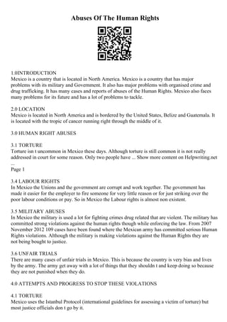 Abuses Of The Human Rights
1.0INTRODUCTION
Mexico is a country that is located in North America. Mexico is a country that has major
problems with its military and Government. It also has major problems with organised crime and
drug trafficking. It has many cases and reports of abuses of the Human Rights. Mexico also faces
many problems for its future and has a lot of problems to tackle.
2.0 LOCATION
Mexico is located in North America and is bordered by the United States, Belize and Guatemala. It
is located with the tropic of cancer running right through the middle of it.
3.0 HUMAN RIGHT ABUSES
3.1 TORTURE
Torture isn t uncommon in Mexico these days. Although torture is still common it is not really
addressed in court for some reason. Only two people have ... Show more content on Helpwriting.net
...
Page 1
3.4 LABOUR RIGHTS
In Mexico the Unions and the government are corrupt and work together. The government has
made it easier for the employer to fire someone for very little reason or for just striking over the
poor labour conditions or pay. So in Mexico the Labour rights is almost non existent.
3.5 MILITARY ABUSES
In Mexico the military is used a lot for fighting crimes drug related that are violent. The military has
committed strong violations against the human rights though while enforcing the law. From 2007
November 2012 109 cases have been found where the Mexican army has committed serious Human
Rights violations. Although the military is making violations against the Human Rights they are
not being bought to justice.
3.6 UNFAIR TRIALS
There are many cases of unfair trials in Mexico. This is because the country is very bias and lives
by the army. The army get away with a lot of things that they shouldn t and keep doing so because
they are not punished when they do.
4.0 ATTEMPTS AND PROGRESS TO STOP THESE VIOLATIONS
4.1 TORTURE
Mexico uses the Istanbul Protocol (international guidelines for assessing a victim of torture) but
most justice officials don t go by it.
 