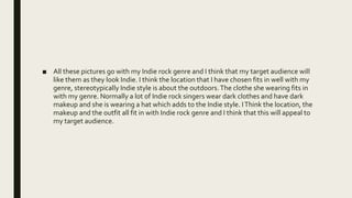 ■ All these pictures go with my Indie rock genre and I think that my target audience will
like them as they look Indie. I think the location that I have chosen fits in well with my
genre, stereotypically Indie style is about the outdoors.The clothe she wearing fits in
with my genre. Normally a lot of Indie rock singers wear dark clothes and have dark
makeup and she is wearing a hat which adds to the Indie style. IThink the location, the
makeup and the outfit all fit in with Indie rock genre and I think that this will appeal to
my target audience.
 