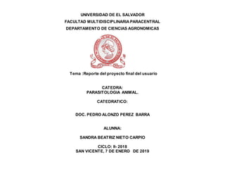 UNIVERSIDAD DE EL SALVADOR
FACULTAD MULTIDISCIPLINARIA PARACENTRAL
DEPARTAMENTO DE CIENCIAS AGRONOMICAS
Tema :Reporte del proyecto final del usuario
CATEDRA:
PARASITOLOGIA ANIMAL.
CATEDRATICO:
DOC. PEDRO ALONZO PEREZ BARRA
ALUNNA:
SANDRA BEATRIZ NIETO CARPIO
CICLO: II- 2018
SAN VICENTE, 7 DE ENERO DE 2019
 