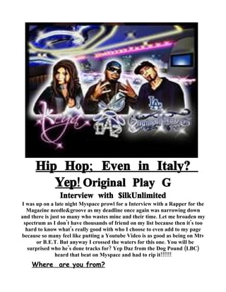 Hip Hop; Even in Italy?
         Yep! Original Play G
                Interview with $ilkUnlimited
I was up on a late night Myspace prowl for a Interview with a Rapper for the
  Magazine needle&groove as my deadline once again was narrowing down
and there is just so many who wastes mine and their time. Let me broaden my
 spectrum as I don't have thousands of friend on my list because then it's too
  hard to know what's really good with who I choose to even add to my page
because so many feel like putting a Youtube Video is as good as being on Mtv
       or B.E.T. But anyway I crossed the waters for this one. You will be
   surprised who he's done tracks for? Yep Daz from the Dog Pound (LBC)
               heard that beat on Myspace and had to rip it!!!!!!
    Where are you from?
 