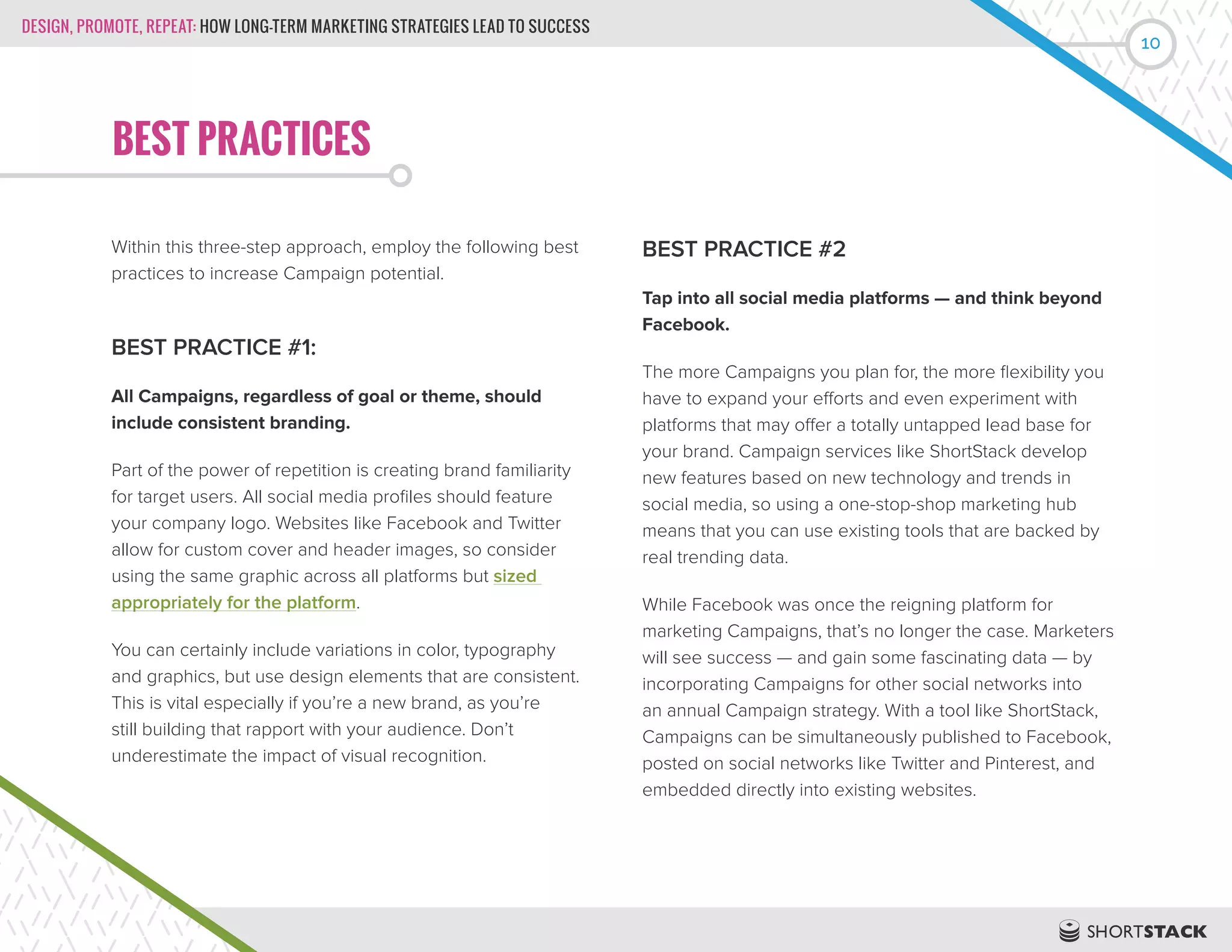 DESIGN, PROMOTE, REPEAT: HOW LONG-TERM MARKETING STRATEGIES LEAD TO SUCCESS
10
BEST PRACTICES
Within this three-step approach, employ the following best
practices to increase Campaign potential.
BEST PRACTICE #1:
All Campaigns, regardless of goal or theme, should
include consistent branding.
Part of the power of repetition is creating brand familiarity
for target users. All social media profiles should feature
your company logo. Websites like Facebook and Twitter
allow for custom cover and header images, so consider
using the same graphic across all platforms but sized
appropriately for the platform.
You can certainly include variations in color, typography
and graphics, but use design elements that are consistent.
This is vital especially if you’re a new brand, as you’re
still building that rapport with your audience. Don’t
underestimate the impact of visual recognition.
BEST PRACTICE #2
Tap into all social media platforms — and think beyond
Facebook.
The more Campaigns you plan for, the more flexibility you
have to expand your efforts and even experiment with
platforms that may offer a totally untapped lead base for
your brand. Campaign services like ShortStack develop
new features based on new technology and trends in
social media, so using a one-stop-shop marketing hub
means that you can use existing tools that are backed by
real trending data.
While Facebook was once the reigning platform for
marketing Campaigns, that’s no longer the case. Marketers
will see success — and gain some fascinating data — by
incorporating Campaigns for other social networks into
an annual Campaign strategy. With a tool like ShortStack,
Campaigns can be simultaneously published to Facebook,
posted on social networks like Twitter and Pinterest, and
embedded directly into existing websites.
 