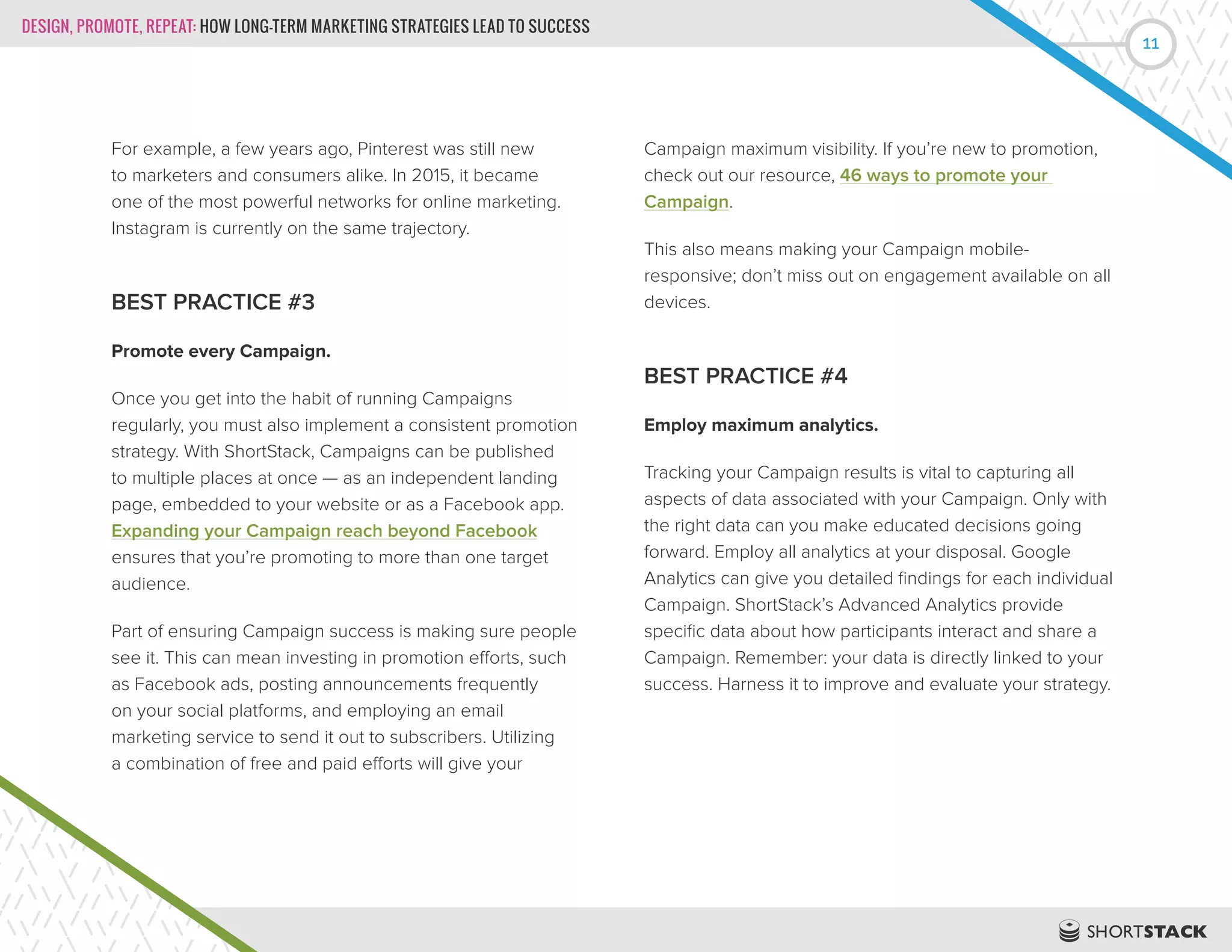 DESIGN, PROMOTE, REPEAT: HOW LONG-TERM MARKETING STRATEGIES LEAD TO SUCCESS
11
For example, a few years ago, Pinterest was still new
to marketers and consumers alike. In 2015, it became
one of the most powerful networks for online marketing.
Instagram is currently on the same trajectory.
BEST PRACTICE #3
Promote every Campaign.
Once you get into the habit of running Campaigns
regularly, you must also implement a consistent promotion
strategy. With ShortStack, Campaigns can be published
to multiple places at once — as an independent landing
page, embedded to your website or as a Facebook app.
Expanding your Campaign reach beyond Facebook
ensures that you’re promoting to more than one target
audience.
Part of ensuring Campaign success is making sure people
see it. This can mean investing in promotion efforts, such
as Facebook ads, posting announcements frequently
on your social platforms, and employing an email
marketing service to send it out to subscribers. Utilizing
a combination of free and paid efforts will give your
Campaign maximum visibility. If you’re new to promotion,
check out our resource, 46 ways to promote your
Campaign.
This also means making your Campaign mobile-
responsive; don’t miss out on engagement available on all
devices.
BEST PRACTICE #4
Employ maximum analytics.
Tracking your Campaign results is vital to capturing all
aspects of data associated with your Campaign. Only with
the right data can you make educated decisions going
forward. Employ all analytics at your disposal. Google
Analytics can give you detailed findings for each individual
Campaign. ShortStack’s Advanced Analytics provide
specific data about how participants interact and share a
Campaign. Remember: your data is directly linked to your
success. Harness it to improve and evaluate your strategy.
 