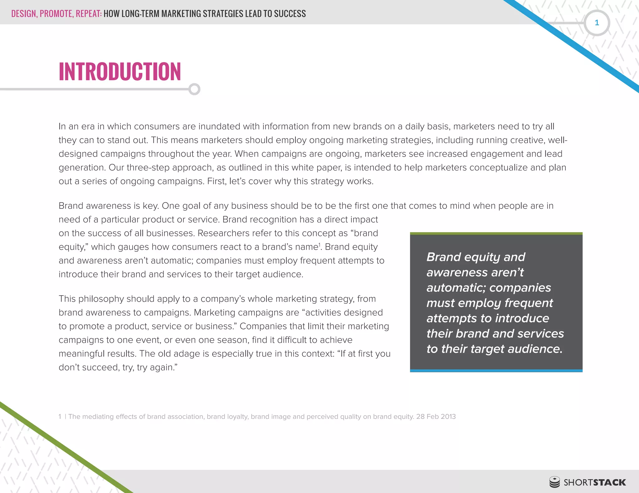 DESIGN, PROMOTE, REPEAT: HOW LONG-TERM MARKETING STRATEGIES LEAD TO SUCCESS
1
INTRODUCTION
In an era in which consumers are inundated with information from new brands on a daily basis, marketers need to try all
they can to stand out. This means marketers should employ ongoing marketing strategies, including running creative, well-
designed campaigns throughout the year. When campaigns are ongoing, marketers see increased engagement and lead
generation. Our three-step approach, as outlined in this white paper, is intended to help marketers conceptualize and plan
out a series of ongoing campaigns. First, let’s cover why this strategy works.
Brand awareness is key. One goal of any business should be to be the first one that comes to mind when people are in
need of a particular product or service. Brand recognition has a direct impact
on the success of all businesses. Researchers refer to this concept as “brand
equity,” which gauges how consumers react to a brand’s name1
. Brand equity
and awareness aren’t automatic; companies must employ frequent attempts to
introduce their brand and services to their target audience.
This philosophy should apply to a company’s whole marketing strategy, from
brand awareness to campaigns. Marketing campaigns are “activities designed
to promote a product, service or business.” Companies that limit their marketing
campaigns to one event, or even one season, find it difficult to achieve
meaningful results. The old adage is especially true in this context: “If at first you
don’t succeed, try, try again.”
1 | The mediating effects of brand association, brand loyalty, brand image and perceived quality on brand equity. 28 Feb 2013
Brand equity and
awareness aren’t
automatic; companies
must employ frequent
attempts to introduce
their brand and services
to their target audience.
 