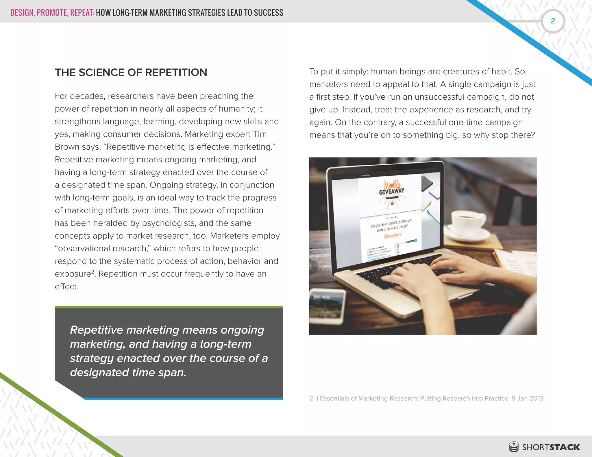 DESIGN, PROMOTE, REPEAT: HOW LONG-TERM MARKETING STRATEGIES LEAD TO SUCCESS
2
THE SCIENCE OF REPETITION
For decades, researchers have been preaching the
power of repetition in nearly all aspects of humanity; it
strengthens language, learning, developing new skills and
yes, making consumer decisions. Marketing expert Tim
Brown says, “Repetitive marketing is effective marketing.”
Repetitive marketing means ongoing marketing, and
having a long-term strategy enacted over the course of
a designated time span. Ongoing strategy, in conjunction
with long-term goals, is an ideal way to track the progress
of marketing efforts over time. The power of repetition
has been heralded by psychologists, and the same
concepts apply to market research, too. Marketers employ
“observational research,” which refers to how people
respond to the systematic process of action, behavior and
exposure2
. Repetition must occur frequently to have an
effect.
To put it simply: human beings are creatures of habit. So,
marketers need to appeal to that. A single campaign is just
a first step. If you’ve run an unsuccessful campaign, do not
give up. Instead, treat the experience as research, and try
again. On the contrary, a successful one-time campaign
means that you’re on to something big, so why stop there?
2 | Essentials of Marketing Research: Putting Research Into Practice. 9 Jan 2013
Repetitive marketing means ongoing
marketing, and having a long-term
strategy enacted over the course of a
designated time span.
 