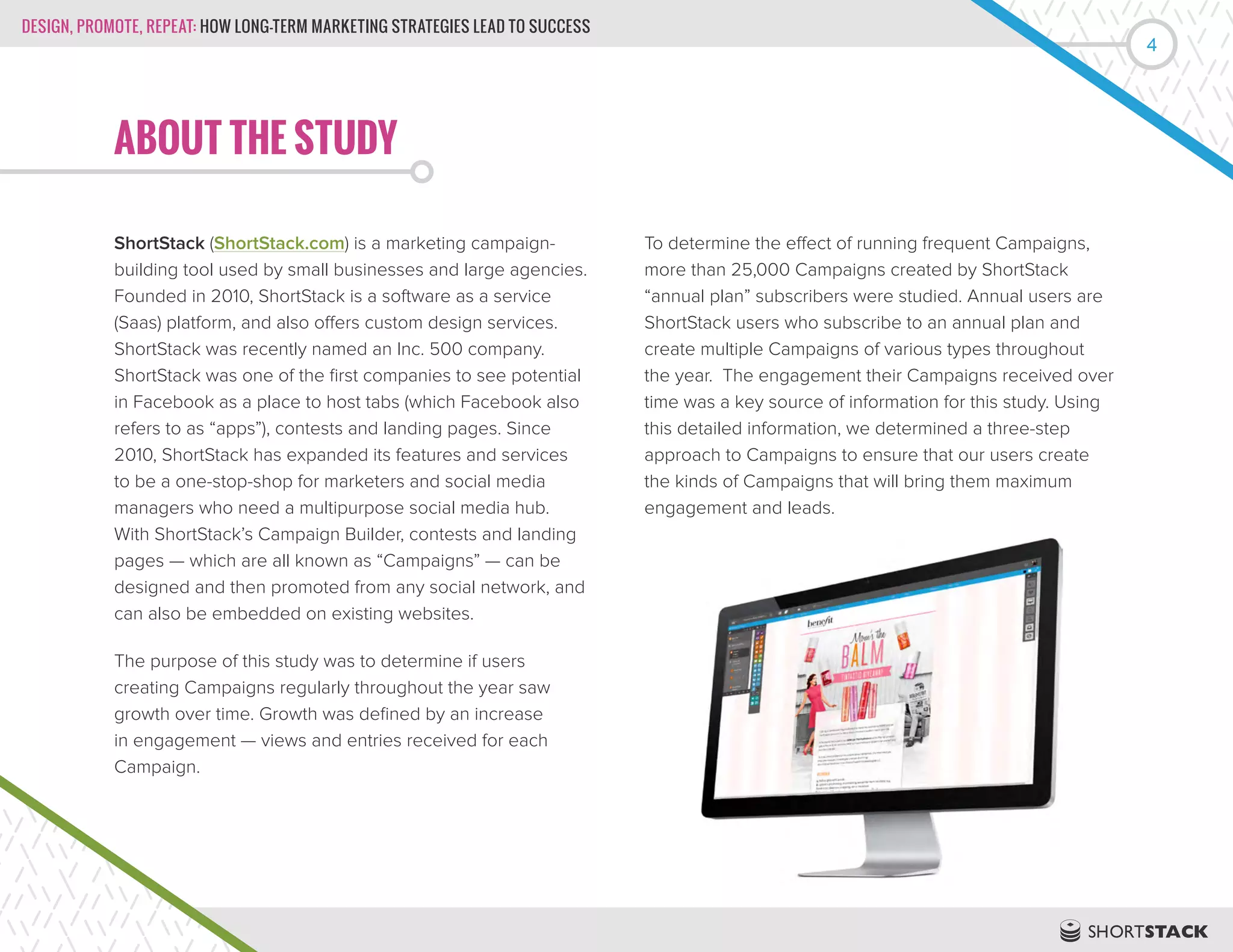 DESIGN, PROMOTE, REPEAT: HOW LONG-TERM MARKETING STRATEGIES LEAD TO SUCCESS
4
ABOUT THE STUDY
ShortStack (ShortStack.com) is a marketing campaign-
building tool used by small businesses and large agencies.
Founded in 2010, ShortStack is a software as a service
(Saas) platform, and also offers custom design services.
ShortStack was recently named an Inc. 500 company.
ShortStack was one of the first companies to see potential
in Facebook as a place to host tabs (which Facebook also
refers to as “apps”), contests and landing pages. Since
2010, ShortStack has expanded its features and services
to be a one-stop-shop for marketers and social media
managers who need a multipurpose social media hub.
With ShortStack’s Campaign Builder, contests and landing
pages — which are all known as “Campaigns” — can be
designed and then promoted from any social network, and
can also be embedded on existing websites.
The purpose of this study was to determine if users
creating Campaigns regularly throughout the year saw
growth over time. Growth was defined by an increase
in engagement — views and entries received for each
Campaign.
To determine the effect of running frequent Campaigns,
more than 25,000 Campaigns created by ShortStack
“annual plan” subscribers were studied. Annual users are
ShortStack users who subscribe to an annual plan and
create multiple Campaigns of various types throughout
the year. The engagement their Campaigns received over
time was a key source of information for this study. Using
this detailed information, we determined a three-step
approach to Campaigns to ensure that our users create
the kinds of Campaigns that will bring them maximum
engagement and leads.
 
