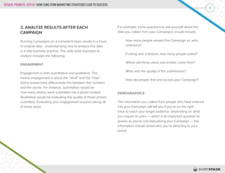 DESIGN, PROMOTE, REPEAT: HOW LONG-TERM MARKETING STRATEGIES LEAD TO SUCCESS
8
3. ANALYZE RESULTS AFTER EACH
CAMPAIGN
Running Campaigns on a consistent basis results in a trove
of original data. Understanding how to analyze this data
is a vital business practice. The data most important to
analyze includes the following:
ENGAGEMENT
Engagement is both quantitative and qualitative. This
means engagement is about the “what” and the “how.”
Some researchers differentiate this between the numbers
and the words. For instance, quantitative would be
how many photos were submitted into a photo contest.
Qualitative would be evaluating the quality of those photos
submitted. Evaluating your engagement requires taking all
of these steps.
For example, some questions to ask yourself about the
data you collect from your Campaigns should include:
	 How many people viewed the Campaign vs. who
	 entered it?
	 If voting was a feature, how many people voted?
	 Where did these views and entries come from?
	 What was the quality of the submissions?
	 How did people find and access your Campaign?
DEMOGRAPHICS
The information you collect from people who have entered
into your Campaign will tell you if you’re on the right
track to reach your target audience. Depending on what
you inquire of users — which is an important question to
assess as you’re conceptualizing your Campaign — this
information should reveal who you’re attracting to your
brand.
 