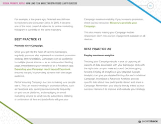 DESIGN, PROMOTE, REPEAT: HOW LONG-TERM MARKETING STRATEGIES LEAD TO SUCCESS
11
For example, a few years ago, Pinterest was still new
to marketers and consumers alike. In 2015, it became
one of the most powerful networks for online marketing.
Instagram is currently on the same trajectory.
BEST PRACTICE #3
Promote every Campaign.
Once you get into the habit of running Campaigns
regularly, you must also implement a consistent promotion
strategy. With ShortStack, Campaigns can be published
to multiple places at once — as an independent landing
page, embedded to your website or as a Facebook app.
Expanding your Campaign reach beyond Facebook
ensures that you’re promoting to more than one target
audience.
Part of ensuring Campaign success is making sure people
see it. This can mean investing in promotion efforts, such
as Facebook ads, posting announcements frequently
on your social platforms, and employing an email
marketing service to send it out to subscribers. Utilizing
a combination of free and paid efforts will give your
Campaign maximum visibility. If you’re new to promotion,
check out our resource, 46 ways to promote your
Campaign.
This also means making your Campaign mobile-
responsive; don’t miss out on engagement available on all
devices.
BEST PRACTICE #4
Employ maximum analytics.
Tracking your Campaign results is vital to capturing all
aspects of data associated with your Campaign. Only with
the right data can you make educated decisions going
forward. Employ all analytics at your disposal. Google
Analytics can give you detailed findings for each individual
Campaign. ShortStack’s Advanced Analytics provide
specific data about how participants interact and share a
Campaign. Remember: your data is directly linked to your
success. Harness it to improve and evaluate your strategy.
 