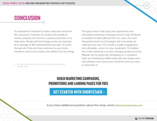 DESIGN, PROMOTE, REPEAT: HOW LONG-TERM MARKETING STRATEGIES LEAD TO SUCCESS
12
CONCLUSION
It’s important for marketers to take a step back and think
like consumers. Consider the variety and quantity of
brands, products and services a person encounters on a
daily basis. People with technology access are exposed
to an average of 362 advertisements per day4
. To break
through all of that and draw customers to your brand,
marketers need to be creative and willing to try new things.
The good news is that trying new approaches and
diversifying marketing Campaigns tends to pay off. Based
on analysis of data collected from our users, the more
frequently brands run Campaigns, the more leads are
collected over time. This results in quality engagement
and, ultimately, a return on your investment. The bottom
line is that marketing is an ever-changing art (and science).
Mitigate risk by trying new Campaigns on a consistent
basis and developing relationships with your target users,
who will learn more about your brand the more you work
to draw them in.
If you have additional questions about this study, email ashley@shortstacklab.com
4 | SJ Insights: New Research Sheds Light on Daily Ad Exposures.
29 Sept. 2014
BUILD MARKETING CAMPAIGNS,
PROMOTIONS AND LANDING PAGES FOR FREE
GET STARTED WITH SHORTSTACK 
 