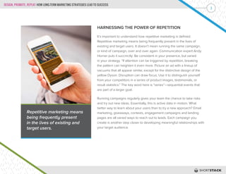 DESIGN, PROMOTE, REPEAT: HOW LONG-TERM MARKETING STRATEGIES LEAD TO SUCCESS
3
HARNESSING THE POWER OF REPETITION
It’s important to understand how repetitive marketing is defined.
Repetitive marketing means being frequently present in the lives of
existing and target users. It doesn’t mean running the same campaign,
or kind of campaign, over and over again. Communication expert Andy
Horner puts it succinctly: Be consistent in your presence, but varied
in your strategy. “If attention can be triggered by repetition, breaking
the pattern can heighten it even more. Picture an ad with a lineup of
vacuums that all appear similar, except for the distinctive design of the
yellow Dyson. Disruption can draw focus. Use it to distinguish yourself
from your competitors in a series of product images, testimonials, or
result statistics.” The key word here is “series”—sequential events that
are part of a larger goal.
Running campaigns regularly gives your team the chance to take risks
and try out new ideas. Essentially, this is active data in motion. What
better way to learn about your users than to try a new approach? Email
marketing, giveaways, contests, engagement campaigns and landing
pages are all varied ways to reach out to leads. Each campaign you
create is another step closer to developing meaningful relationships with
your target audience.
Repetitive marketing means
being frequently present
in the lives of existing and
target users.
 