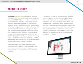 DESIGN, PROMOTE, REPEAT: HOW LONG-TERM MARKETING STRATEGIES LEAD TO SUCCESS
4
ABOUT THE STUDY
ShortStack (ShortStack.com) is a marketing campaign-
building tool used by small businesses and large agencies.
Founded in 2010, ShortStack is a software as a service
(Saas) platform, and also offers custom design services.
ShortStack was recently named an Inc. 500 company.
ShortStack was one of the first companies to see potential
in Facebook as a place to host tabs (which Facebook also
refers to as “apps”), contests and landing pages. Since
2010, ShortStack has expanded its features and services
to be a one-stop-shop for marketers and social media
managers who need a multipurpose social media hub.
With ShortStack’s Campaign Builder, contests and landing
pages — which are all known as “Campaigns” — can be
designed and then promoted from any social network, and
can also be embedded on existing websites.
The purpose of this study was to determine if users
creating Campaigns regularly throughout the year saw
growth over time. Growth was defined by an increase
in engagement — views and entries received for each
Campaign.
To determine the effect of running frequent Campaigns,
more than 25,000 Campaigns created by ShortStack
“annual plan” subscribers were studied. Annual users are
ShortStack users who subscribe to an annual plan and
create multiple Campaigns of various types throughout
the year. The engagement their Campaigns received over
time was a key source of information for this study. Using
this detailed information, we determined a three-step
approach to Campaigns to ensure that our users create
the kinds of Campaigns that will bring them maximum
engagement and leads.
 