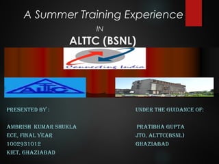 A Summer Training Experience
IN
ALTTC (BSNL)
PRESENTED BY : UNDER THE GUIDANCE OF:
AMBRISH KUMAR SHUKLA PRATIBHA GUPTA
ECE, FINAL YEAR JTO, ALTTC(BSNL)
1002931012 GHAZIABAD
KIET, GHAZIABAD
 