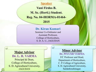 Speaker
Vani Firdos B.
M. Sc. (Horti.) Student.
Reg. No. 04-HORMA-01464-
2015
Dr. Kiran Kumari
Seminar Co-Ordinator and
Assistant Professor,
College of Horticulture,
S. D. A. U., JAGUDAN
Major Advisor
Dr. L. R. VARMA
Principal & Dean,
College of Horticulture,
S. D. Agricultural University,
JAGUDAN
Minor Advisor
Dr. PIYUSH VERMA
I/C Professor and Head,
Department of Horticulture,
C. P. College of Agriculture,
S. D. Agricultural University,
Sardarkrushinagar.
 