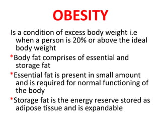 OBESITY
*Is a condition of excess body weight i.e
when a person is 20% or above the ideal
body weight
*Body fat comprises of essential and
storage fat
*Essential fat is present in small amount
and is required for normal functioning of
the body
*Storage fat is the energy reserve stored as
adipose tissue and is expandable
 