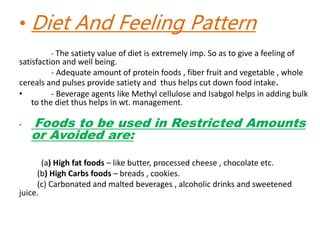 • Diet And Feeling Pattern
- The satiety value of diet is extremely imp. So as to give a feeling of
satisfaction and well being.
- Adequate amount of protein foods , fiber fruit and vegetable , whole
cereals and pulses provide satiety and thus helps cut down food intake.
• - Beverage agents like Methyl cellulose and Isabgol helps in adding bulk
to the diet thus helps in wt. management.
• Foods to be used in Restricted Amounts
or Avoided are:
(a) High fat foods – like butter, processed cheese , chocolate etc.
(b) High Carbs foods – breads , cookies.
(c) Carbonated and malted beverages , alcoholic drinks and sweetened
juice.
 