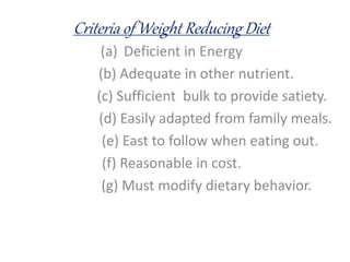 Criteria of Weight Reducing Diet
(a) Deficient in Energy
(b) Adequate in other nutrient.
(c) Sufficient bulk to provide satiety.
(d) Easily adapted from family meals.
(e) East to follow when eating out.
(f) Reasonable in cost.
(g) Must modify dietary behavior.
 